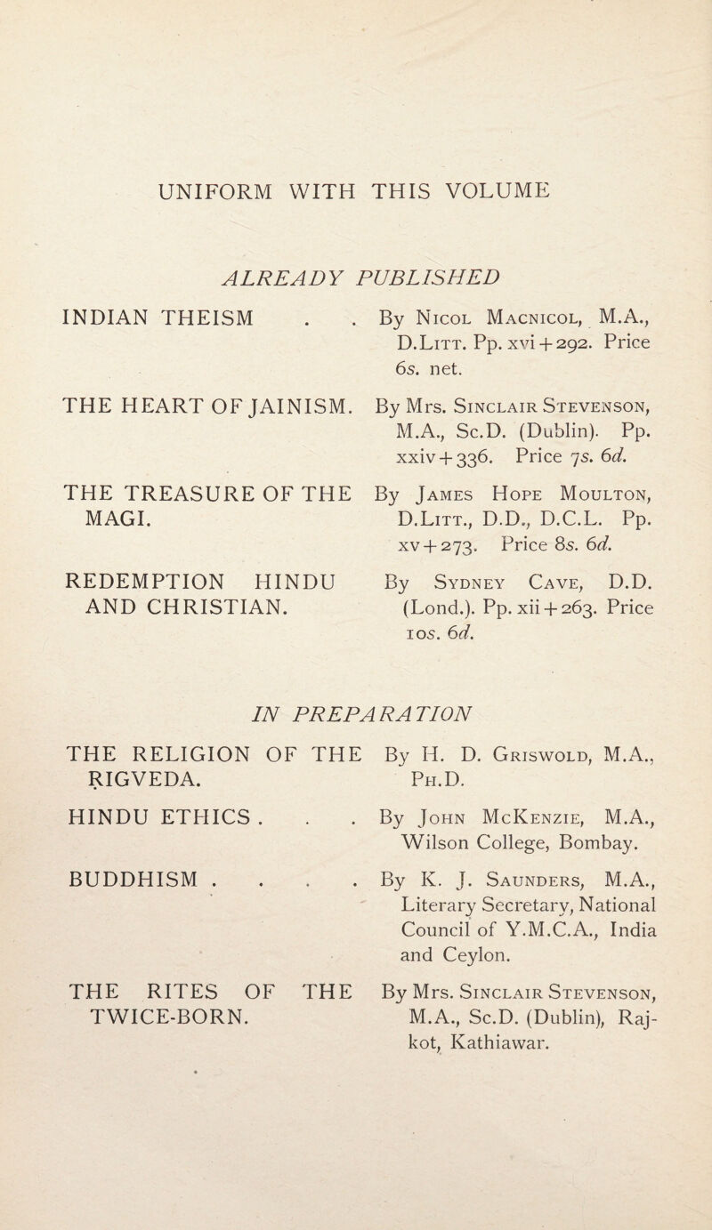 UNIFORM WITH THIS VOLUME ALREADY PUBLISHED INDIAN THEISM THE HEART OF JAINISM. THE TREASURE OF THE MAGI. REDEMPTION HINDU AND CHRISTIAN. By Nicol Macnicol, M.A., D.Litt. Pp. xvi + 292. Price 6s. net. By Mrs. Sinclair Stevenson, M.A., Sc.D. (Dublin). Pp. xxiv + 336. Price 7s. 6d. By James Hope Moulton, D.Litt., D.D., D.C.L. Pp. xv + 273. Price 85. 6d. By Sydney Cave, D.D. (Lond.). Pp. xii + 263. Price 1 os. 6d. IN PREPARATION THE RELIGION OF THE RIGVEDA. HINDU ETHICS. BUDDHISM . THE RITES OF THE TWICE-BORN. By H. D. Griswold, M.A., Ph.D. By John McKenzie, M.A., Wilson College, Bombay. By K. J. Saunders, M.A., Literary Secretary, National Council of Y.M.C.A., India and Ceylon. By Mrs. Sinclair Stevenson, M.A., Sc.D. (Dublin), Raj¬ kot, Kathiawar.