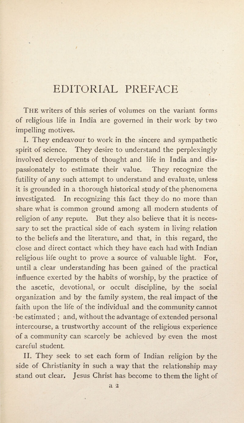 EDITORIAL PREFACE The writers of this series of volumes on the variant forms of religious life in India are governed in their work by two impelling motives. I. They endeavour to work in the sincere and sympathetic spirit of science. They desire to understand the perplexingly involved developments of thought and life in India and dis¬ passionately to estimate their value. They recognize the futility of any such attempt to understand and evaluate, unless it is grounded in a thorough historical study of the phenomena investigated. In recognizing this fact they do no more than share what is common ground among all modern students of religion of any repute. But they also believe that it is neces¬ sary to set the practical side of each system in living relation to the beliefs and the literature, and that, in this regard, the close and direct contact which they have each had with Indian religious life ought to prove a source of valuable light. For, until a clear understanding has been gained of the practical influence exerted by the habits of worship, by the practice of the ascetic, devotional, or occult discipline, by the social organization and by the family system, the real impact of the faith upon the life of the individual and the community cannot • be estimated ; and, without the advantage of extended personal intercourse, a trustworthy account of the religious experience of a community can scarcely be achieved by even the most careful student. II. They seek to set each form of Indian religion by the side of Christianity in such a way that the relationship may stand out clear. Jesus Christ has become to them the light of