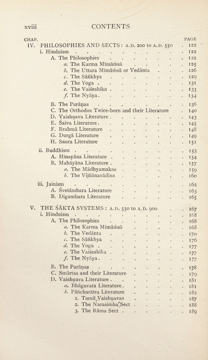 CHAP. PAGE IV. PHILOSOPHIES AND SECTS: a.d. 200 to a.d. 550 . 122 * i. Hinduism ..122 A. The Philosophies.122 a. The Karma Mimarhsa.125 b. The Uttara Mimamsa or Vedanta . . .126 c. The Sankhya.129 d. The Yoga . . . . . . . -131 e. The Vaiseshika . . . . . .133 f. The Nyaya.134 B. The Puranas . . . . . . . .136 C. The Orthodox Twice-born and their Literature . 140 D. Vaishnava Literature.143 E. Saiva Literature. . 145 F. Brahma Literature . . . . . . .148 G. Durga Literature . . . . . . . 149 H. Saura Literature . ..151 ii. Buddhism.153 A. Hlnayana Literature.154 B. Mahayana Literature.157 a. The Madhyamakas.159 b. The Vijnanavadins . . . . . .160 iii. Jainism.162 A. Svetambara Literature .163 B. Digambara Literature..165 V. THE SAKTA SYSTEMS : a.d. 550 to a.d. 900 . . 167 i. Hinduism. 168 A. The Philosophies.168 a. The Karma Mimamsa.168 b. The Vedanta.170 c. The Sankhya . .176 d. The Yoga.177 e. The Vaiseshika . . . . . . . 177 /. The Nyaya.177 B. The Puranas ..178 C. Smartas and their Literature.179 D. Vaishnava Literature . . . . . . .181 a. Bhagavata Literature. . . . . .181 b. Pancharatra Literature . . . . .182 1. Tamil^Vaishnavas . . . . .187 2. The Narasiriiha'Tect . . . . .188 3. The Rama Sect .189
