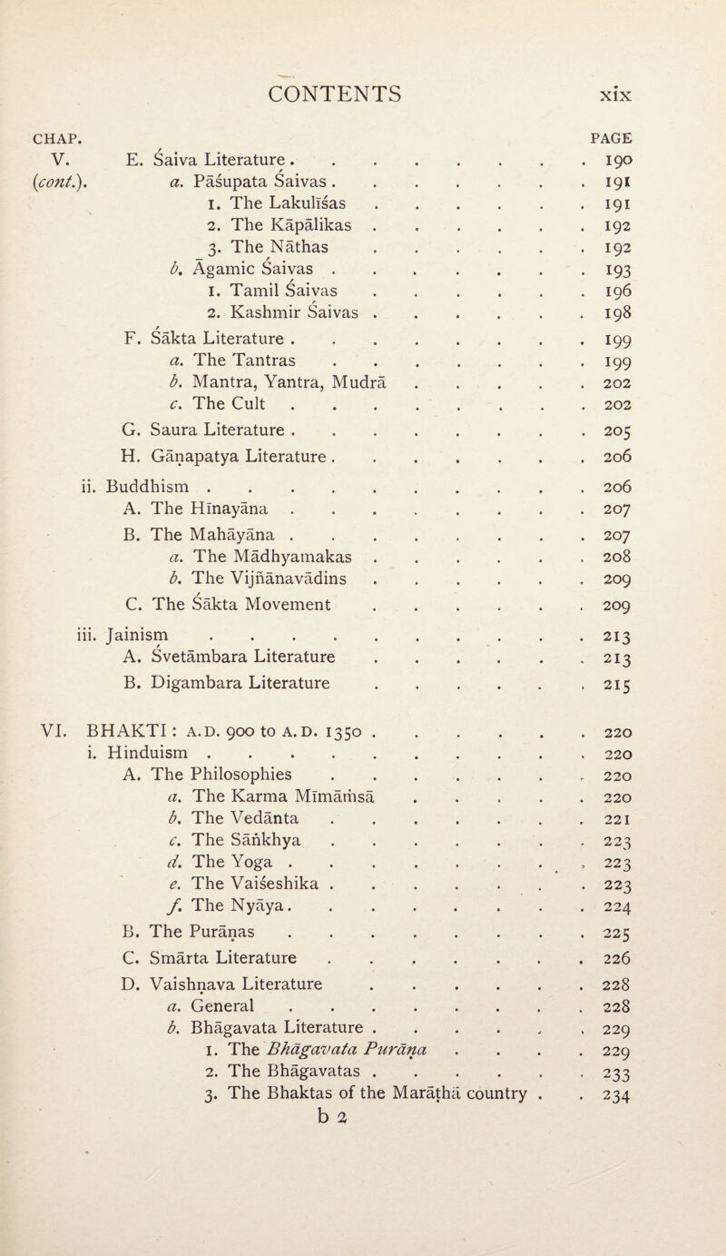 CHAP. PAGE V. E. Saiva Literature.190 (1cont.). a. Pasupata Saivas. . . . . . .191 1. The Lakulisas ...... 191 2. The Kapalikas.192 3. The Nathas.192 b. Agamic Saivas . . . . . . .193 1. Tamil Saivas ...... 196 2. Kashmir Saivas . . . . . .198 / F. Sakta Literature ........ 199 a. The Tantras.199 b. Mantra, Yantra, Mudra,.202 c. The Cult.202 G. Saura Literature. 205 H. Ganapatya Literature.206 ii. Buddhism . ..206 A. The Hinayana ........ 207 B. The Mahayana.207 a. The Madhyamakas.208 b. The Vijnanavadins.209 / C. The Sakta Movement.209 iii. Jainism.213 A. Svetambara Literature . . . . . .213 B. Digambara Literature . . . . . .215 VI. BHAKTI: A.D. 900 to a. d. 1350.220 i. Hinduism.. 220 A. The Philosophies ..„ 220 a. The Karma Mlmamsa.220 b. The Vedanta . . . . . . ,221 c. The Sankhya ....... 223 d. The Yoga._ 223 e. The Vaiseshika ....... 223 f. The Nyaya. ....... 224 B. The Puranas . 225 C. Smarta Literature.226 D. Vaishnava Literature ...... 228 a. General ........ 228 b. Bhagavata Literature ...... 229 1. The Bhagavata Purdna .... 229 2. The Bhagavatas.233 3. The Bhaktas of the Maratha country . . 234 b 2