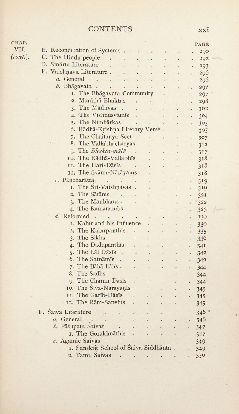 CHAP- PAGE VII. B. Reconciliation of Systems ...... 290 (cont.). C. The Hindu people.292 D. Smarta Literature ....... 293 E. Vaishnava Literature ....... 296 a. General.296 b. Bhagavata.297 1. The Bhagavata Community . . . 297 2. Maratha Bhaktas ..... 298 3. The Madhvas ...... 302 4. The Vishnusvamls ..... 304 5. The Nimbarkas ..... 305 6. Radha-Krishna Literary Verse . . . 305 7. The Chaitanya Sect ..... 307 8. The Vallabhacharyas . . . -312 9. The Bhakta-mala . . . . -317 10. The Radha-Vallabhls . . . -318 11. The Hari-Dasls . . . . -318 12. The Svami-Narayanls . . . -318 c. Pancharatra . . . . . . -319 1. The SrI-Vaishnavas.319 2. The Satanis . . . . . -321 3. The Manbhaus ...... 322 4. The Ramanandls ..... 323 d. Reformed.330 1. Kablr and his Influence .... 330 2. The Kablrpanthls . . . . -335 3. The Sikhs ...... 336 4. The DadupanthTs ..... 341 5. The Lai Dasls ...... 342 6. The Satnamis ...... 342 7. The Baba LalTs ...... 344 8. The Sadhs ...... 344 9. The Charan-Dasls ..... 344 10. The Siva-Narayams ..... 345 11. The Garib-Dasls.345 12. The Ram-Sanehls.345 F. Saiva Literature ....... 346 * a. General ........ 346 b. Pasupata Saivas . . . . . .347 1. The Gorakhnathls.347 c. Agamic Saivas.349 1. Sanskrit School of Saiva Siddhanta . . 349 2. Tamil Saivas.350