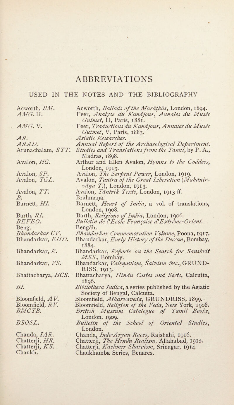 USED IN THE NOTES AND THE BIBLIOGRAPHY Ac worth, BM. AMG. II. AMG. V. AR. ARAD. Arunachalam, STT. Avalon, HG. Avalon, SR. Avalon, TGL. Avalon, TT. B. Barnett, HI. Barth, RI. BEFEO. Beng. Bha?idarkar CV. Bhandarkar, EHD. Bhandarkar, R. Bhandarkar, VS. Bhattacharya, HCS. BI. Bloomfield, A V. Bloomfield, RV. BMCTB. BSOSL. Chanda, IAR. Chatterji, HR. Chatterji, KS. Chaukh. Ac worth, Ballads of the Mardthds, London, 1894. Feer, Analyse du Kand jour, Annales du Musee G7iimet, II, Paris, 1881. Feer, Traductions du Kandjour, Annales du Musee Guimet, V, Paris, 1883. Asiatic Researches. Annual Report of the Archaeological Department. Studies and Translations from the Tamil, by P. A., Madras, 1898. Arthur and Ellen Avalon, Hymns to the Goddess, London,1913. Avalon, The Serpent Power, London, 1919. Avalon, Tantra of the Great Liberatio?i {Mahanir- vdna T.), London, 1913. Avalon, Tantrik Texts, London, 1913 ff. Brahmana. Barnett, Heart of India, a vol. of translations, London, 1908. Barth, Religions of India, London, 1906. Bulletin de I'Ecole Francaise d' Extreme-Orient. Bengali. Bhandarkar Comme?noration Volume, Poona, 1917. Bhandarkar, Early History of the Deccan, Bombay, 1884. Bhandarkar, Reports on the Search for Sa?iskrit MSS., Bombay. , Bhandarkar, Vaisnavism, Saivism &*c., GRUND- RISS, 1913. Bhattacharya, Hindu Castes and Sects, Calcutta, 1896. Bibliotheca Indica, a series published by the Asiatic Society of Bengal, Calcutta. Bloomfield, Atharvaveda, GRUNDRISS, 1899. Bloomfield, Religion of the Veda, New York, 1908. British Museum Catalogue of Ta?nil Books, London, 1909. Bulletin of the School of Oriental Studies, London. Chanda, Indo-Aryan Races, Rajshahi, 1916. Chatterji, The Hindu Realism, Allahabad, 1912. Chatterji, Kashmir Shaivism, Srinagar, 1914. Chaukhamba Series, Benares.