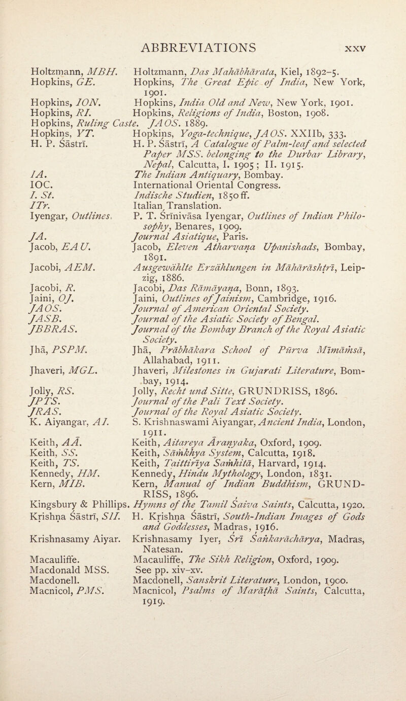 Holtzmann, MBH. Holtzmann, Das Mahdbhdrata, Kiel, 1892-5. Hopkins, GE. Hopkins, The Great Epic of India, New York, 1901. Hopkins, ION. Hopkins, India Old and New, New York, 1901. Hopkins, RI. Hopkins, Religions of India, Boston, 1908. Hopkins, Ruling Caste. fAOS. 1889. Hopkins, YT. Hopkins, Yoga-technique, JA OS. XXIIb, 333. H. P. Sastn. H. P. Sastrl, A Catalogue of Palm-leaf and selected Paper MSS. belonging to the Durbar Library, Nepal, Calcutta, I. 1905; II. 1915. IA. IOC. I. St. ITr. Iyengar, Outlines-. The Indian Antiquary, Bombay. International Oriental Congress. Indische Studien, 1850 ff. Italian Translation. / P. T. Srinivasa Iyengar, Outlines of Indian Philo¬ JA. Jacob, EA U. sophy, Benares, 1909. Journal Asiatique, Paris. Jacob, Eleven Atharvana Upanishads, Bombay, 1891. Jacobi, AEM. Ausgewdhlte Erzdhlungen in Mahardshtri, Leip¬ zig, 1886. Jacobi, R. Jaini, Of. fAOS. JASB. fBBRAS. Jacobi, Das Rdmdyana, Bonn, 1893. Jaini, Outlines of Jainism, Cambridge, 1916. Journal of A merican Oriental Society. Journal of the Asiatic Society of Bengal. Journal of the Bombay Branch of the Royal Asiatic Society. Jha, PSPM. Jha, Prabhdkara School of Purva Mwidthsd, Allahabad, 1911. Jhaveri, MGL. Jhaveri, Milestones in Gujarati Literature, Bom¬ bay, 1914. Jolly, RS. fPTS. JR AS. K. Aiyangar, AI. Jolly, Recht und Sitie, GRUNDRISS, 1896. Journal of the Pali Text Society. Journal of the Royal Asiatic Society. S. Krishnaswami Aiyangar, Ancient India, London, Keith, AA. Keith, NY. Keith, TS. Kennedy, HM. Kern, MIB. 1911. Keith, Aitareya Arany aka, Oxford, 1909. Keith, Sdmkhya System, Calcutta, 1918. Keith, Tciittiriya Samhita, Harvard, 1914. Kennedy, Hindii Mythology, London, 1831. Kern, Manual of Indian Buddhism, GRUND- RISS, 1896. Kingsbury & Phillips. Hymns of the Tamil Saiva Saints, Calcutta, 1920. Krishna Sastrl, SI I. H. Krishna Sastrl, South-Indian Images of Gods Krishnasamy Aiyar. and Goddesses, Madras, 1916. Krishnasamy Iyer. Sri Sahlzaracharya, Madras, Natesan. Macauliffe. Macdonald MSS. Macdonell. Macnicol, PMS. Macauliffe, The Sikh Religio?i, Oxford, 1909. See pp. xiv-xv. Macdoiiell, Sanskrit Literature, London, 1900. Macnicol, Psalms of Marathd Saints, Calcutta, 1919.