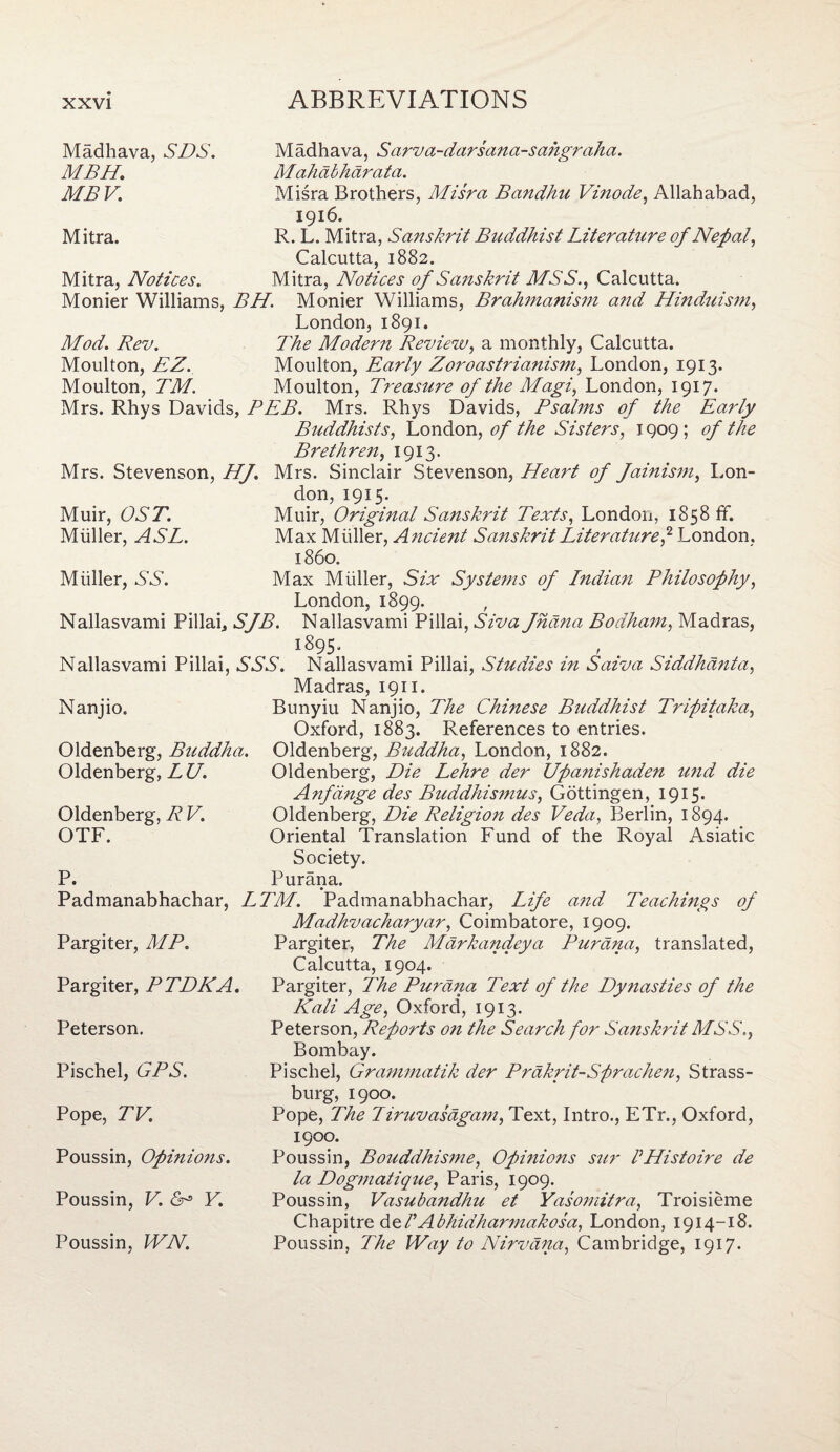 Madhava, SDS. MBH. MBV. Mitra. Mitra, Notices. Madhava, Sarva-darsana-sahgraha. Mahabharata. Misra Brothers, Misra Bandhu Vinode, Allahabad, 1916. R. L, Mitra, Sanskrit Buddhist Literature of Nepal, Calcutta, 1882. Mitra, Notices of Sanskrit MSS., Calcutta. Monier Williams, BH. Monier Williams, Brahmanism and Hinduism, London, 1891. Mod. Rev. The Modern Review, a monthly, Calcutta. Moulton, EZ. Moulton, Early Zoroastrianism, London, 1913. Moulton, TM. Moulton, Treasure of the Magi, London, 1917. Mrs. Rhys Davids, BEB. Mrs. Rhys Davids, Psalms of the Early Buddhists, London, of the Sisters, 1909; of the Brethren, 1913. Mrs. Stevenson, HJ. Mrs. Sinclair Stevenson, Heart of Jainism, Lon¬ don, 1915. Muir, OST. Muir, Original Sanskrit Texts, London, 1858 ff. Muller, AST. Max Muller, Ancient Sanskrit Literature? London, i860. Muller, SS. Max Muller, Six Systems of Lndian Philosophy, London, 1899. , Nallasvami Pillai* SJB. Nallasvami Pillai, Siva fhana Bodham, Madras, 1895. ., Nallasvami Pillai, SSS. Nallasvami Pillai, Studies in Saiva Siddhanta, Madras, 1911. Nanjio. Bunyiu Nanjio, The Chinese Buddhist Tripitaka, Oxford, 1883. References to entries. Oldenberg, Buddha. Oldenberg, Buddha, London, 1882. Oldenberg, L U. Oldenberg, Die Lehre der Upanishaden und die Anfdnge des Buddhismus, Gottingen, 1915. Oldenberg, R V. Oldenberg, Die Religion des Veda, Berlin, 1894. OTF. Oriental Translation Fund of the Royal Asiatic Society. P. Purana. Padmanabhachar, LTM. Padmanabhachar, Life and Teachings of Madhvacharyar, Coimbatore, 1909. Pargiter, The Markandeya Purana, translated, Calcutta, 1904. Pargiter, The Purana Text of the Dynasties of the Kali Age, Oxford, 1913. Peterson, Reports on the Search for Sanskrit MSS., Bombay. Pischel, Grammatik der Prakrit-Sprachen, Strass- burg, 1900. Pope, The T iruvasagam, Text, Intro., ETr., Oxford, Pargiter, MP. Pargiter, PTDKA. Peterson. Pischel, GPS. Pope, TV. Poussin, Opinions. Poussin, V. Y. Poussin, WN. 1900. Poussin, Bouddhisme, Opinions sur PHistoire de la Dogmatique, Paris, 1909. Poussin, Vasubandhu et Yasomitra, Troisieme Chapitre del’Abhidharmakosa, London, 1914-18. Poussin, The Way to Nirvana, Cambridge, 1917.