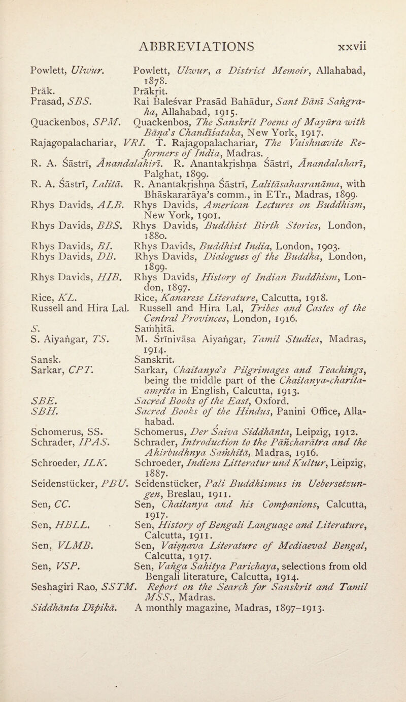 Powlett, Ulwur. Powlett, Ulwur, a District Memoir, Allahabad, Prak. Prasad, SBS. 1878. Prakrit. Rai Balesvar Prasad Bahadur, Sant Bdni Sahgra- Quackenbos, SPM. ha, Allahabad, 1915. Quackenbos, The Sanskrit Poems of Mayiira with Banals Chandisataka, New York, 1917. Rajagopalachariar, VRI. T. Rajagopalachariar, The Vaishnavite Re¬ formers of India, Madras. / R. A. SastrT, Anandalahiri. R. Anantakrishna SastrT, Anandalahari, / R. A. SastrT, Lalitd. Palghat, 1899. R. Anantakrishna SastrT, Lalitdsahasranama, with Rhys Davids, ALB. Bhaskararaya’s comm., in ETr., Madras, 1899. Rhys Davids, American Lectures on Buddhism, New York, 1901. Rhys Davids, BBS. Rhys Davids, Buddhist Birth Stories, London, 1880. Rhys Davids, BI. Rhys Davids, DB. Rhys Davids, Buddhist India, London, 1903. Rhys Davids, Dialogues of the Buddha, London, Rhys Davids, HIB. 1899. Rhys Davids, History of Indian Buddhism, Lon¬ don, 1897. Rice, KL. Rice, Kanarese Literature, Calcutta, 1918. Russell and Hira Lai. Russell and Hira Lai, Tribes and Castes of the S. S. Aiyangar, TS. Central Provinces, London, 1916. Samhita. / M. Srinivasa Aiyangar, Tamil Studies, Madras, Sansk. Sarkar, CPT. I9I4-. Sanskrit. Sarkar, Chaitanyds Pilgrimages and Teachings, being the middle part of the Chaitanya-charita- amrita in English, Calcutta, 1913. SEE. SBH. Sacred Books of the East, Oxford. Sacred Books of the Hindtis, Panini Office, Alla¬ Schomerus, SS. Schrader, IP AS. habad. , Schomerus, Der Saiva Siddhanta, Leipzig, 1912. Schrader, Introduction to the Pdhchardtra and the Schroeder, ILK. Ahirbudhnya Samhita, Madras, 1916. Schroeder, Indiens Litteratur undKultur, Leipzig, 1887. Seidenstiicker, PBU. Seidenstiicker, Pali Buddhismus in Uebersetzun- gen, Breslau, 1911. Sen, CC. Sen, Chaitanya and his Companions, Calcutta, Sen, HBLL. 1917. Sen, History of Bengali Language and Literature, Calcutta, 1911. Sen, VLMB. Sen, Vaisnava Literature of Mediaeval Bengal, Calcutta, 1917. Sen, VSP. Sen, Vahga Sahitya Parichaya, selections from old Bengali literature, Calcutta, 1914. Seshagiri Rao, SSTM. Report on the Search for Sanskrit and Tamil MSS., Madras. Siddhanta Dipika. A monthly magazine, Madras, 1897-1913.