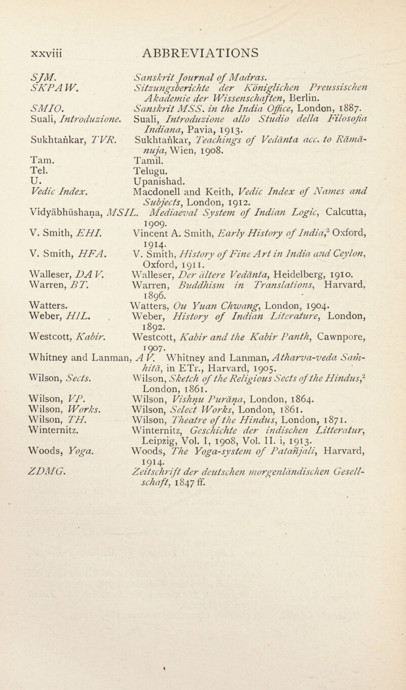SJM. SKPA W. Sanskrit Journal of Madras. Sitzungsberichte der Koniglichen Preussischen Akademie der Wissenschaften. Berlin. SMIO. Suali, Introduzione. Sanskrit MSS. in the India Office, London, 1887. Suali, Introduzione alio Studio della Filosojia Sukhtankar, TVR. Indiana, Pavia, 1913. Sukhtankar, Teachings of Vedanta acc. to Rama¬ Tam. Tel. U. Vedic Index. nuja, Wien. 1908. Tamil. Telugu. Upanishad. Macdonell and Keith, Vedic Index of Names and Subjects, London, 1912. Vidyabhushana, MSIL. Mediaeval System of Indian Logic, Calcutta, V. Smith, EHI. 1909. Vincent A. Smith, Early History of India,° Oxford, V. Smith, HFA. I9I4* V. Smith, History of Fine Art in India and Ceylon, Walleser, DA V. Warren, BT. Oxford, 1911. Walleser, Der alt ere Vedanta, Heidelberg, 1910. Warren, Buddhism in Translations, Harvard, Watters. Weber, H1L. 1896. Watters, Ou Yuan Chwang, London, 1904. Weber, History of Indian Literature, London, Westcott, Kabir. 1892. Westcott, Kabir and the Kabir Panth, Cawnpore, 1907. Whitney and Lanman, A V. Whitney and Lanman, Atharva-veda Sam- Wilson, Sects. hita, in ETr., Harvard, 1905. Wilson, Sketch of the Religious Sects of the Hindus,2 Wilson, FA. Wilson, Works. Wilson, TH. Winternitz. London, 1861. Wilson, Vishnu Purana, London, 1864. Wilson, Select Works, London, 1861. Wilson, Theatre of the Hi?idus, London, 1871. Winternitz, Geschichte der indischen Litteratur, Woods, Leipzig, Vol. I, 1908, Vol. II. i, 1913. Woods, The Yoga-system of Patanjali, Harvard, ZDMG. I9I4- Zeitschrift der deutschen morgenldndischen Gesell- schaft, i847ff.