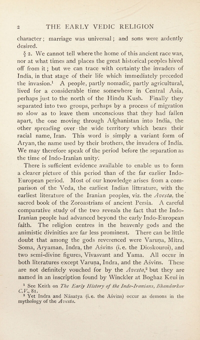 character; marriage was universal; and sons were ardently desired. § 2. We cannot tell where the home of this ancient race was, nor at what times and places the great historical peoples hived off from it; but we can trace with certainty the invaders of India, in that stage of their life which immediately preceded the invasion.1 A people, partly nomadic, partly agricultural, lived for a considerable time somewhere in Central Asia, perhaps just to the north of the Hindu Kush. Finally they separated into two groups, perhaps by a process of migration so slow as to leave them unconscious that they had fallen apart, the one moving through Afghanistan into India, the other spreading over ■ the wide territory which bears their racial name, Iran. This word is simply a variant form of Aryan, the name used by their brothers, the invaders of India. We may therefore speak of the period before the separation as the time of Indo-Iranian unity. There is sufficient evidence available to enable us to form a clearer picture of this period than of the far earlier Indo- European period. Most of our knowledge arises from a com¬ parison of the Veda, the earliest Indian literature, with the earliest literature of the Iranian peoples, viz. the Avesta, the sacred book of the Zoroastrians of ancient Persia. A careful comparative study of the two reveals the fact that the Indo- Iranian people had advanced beyond the early Indo-European faith. The religion centres in the heavenly gods and the animistic divinities are far less prominent. There can be little doubt that among the gods reverenced were Varuna, Mitra, Soma, Aryaman, Indra, the Asvins (i. e. the Dioskouroi), and two semi-divine figures, Vivasvant and Yama. All occur in both literatures except Varuna, Indra, and the Asvins. These are not definitely vouched for by the Avesta,2 but they are named in an inscription found by Winckler at Boghaz Keui in 1 See Keith on The Early History of the Indo-Iranians, Bhandarkar C.V., 8i. 2 Yet Indra and Nasatya (i.e. the Asvins) occur as demons in the mythology of the Avesta.