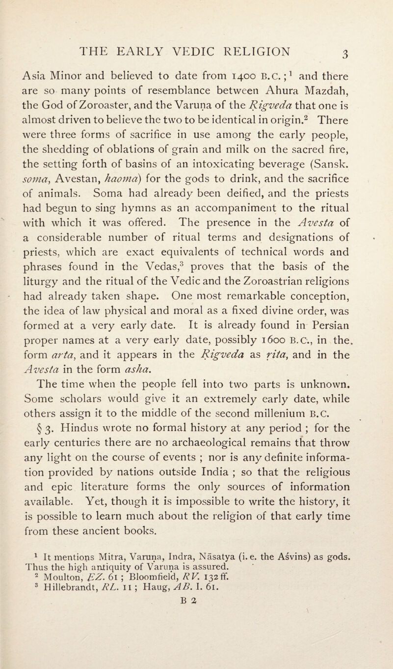 Asia Minor and believed to date from 1400 B.C. j1 and there are so many points of resemblance between Ahura Mazdah, the God of Zoroaster, and the Varuna of the Rigveda that one is almost driven to believe the two to be identical in origin.2 There were three forms of sacrifice in use among the early people, the shedding of oblations of grain and milk on the sacred fire, the setting forth of basins of an intoxicating beverage (Sansk. soma, Avestan, haoma) for the gods to drink, and the sacrifice of animals. Soma had already been deified, and the priests had begun to sing hymns as an accompaniment to the ritual with which it was offered. The presence in the Avesta of a considerable number of ritual terms and designations of priests, which are exact equivalents of technical words and phrases found in the Vedas,3 proves that the basis of the liturgy and the ritual of the Vedic and the Zoroastrian religions had already taken shape. One most remarkable conception, the idea of law physical and moral as a fixed divine order, was formed at a very early date. It is already found in Persian proper names at a very early date, possibly 1600 B.C., in the. form arta, and it appears in the Rigveda as rita, and in the Avesta in the form asha. The time when the people fell into two parts is unknown. Some scholars would give it an extremely early date, while others assign it to the middle of the second millenium B.C. § 3. Hindus wrote no formal history at any period ; for the early centuries there are no archaeological remains that throw any light on the course of events ; nor is any definite informa¬ tion provided by nations outside India ; so that the religious and epic literature forms the only sources of information available. Yet, though it is impossible to write the history, it is possible to learn much about the religion of that early time from these ancient books. 1 It mentions Mitra, Varuna, Indra, Nasatya (i. e. the Asvins) as gods. Thus the high antiquity of Varuna is assured. 2 Moulton, RZ. 61 ; Bloomfield, R V 132 ff. 3 Hillebrandt, RL. 11 ; Haug, AB. I. 61.