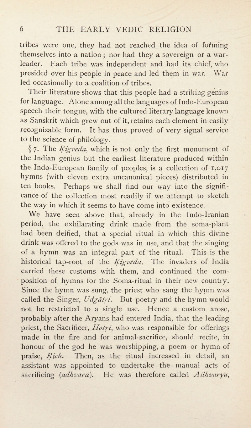tribes were one, they had not reached the idea of forming themselves into a nation ; nor had they a sovereign or a war- leader. Each tribe was independent and had its chief, who presided over his people in peace and led them in war. War led occasionally to a coalition of tribes. Their literature shows that this people had a striking genius for language. Alone among all the languages of Indo-European speech their tongue, with the cultured literary language known as Sanskrit which grew out of it, retains each element in easily recognizable form. It has thus proved of very signal service to the science of philology. § 7. The Rigveda, which is not only the first monument of the Indian genius but the earliest literature produced within the Indo-European family of peoples, is a collection of 1,017 hymns (with eleven extra uncanonical pieces) distributed in ten books. Perhaps we shall find our way into the signifi¬ cance of the collection most readily if we attempt to sketch the way in which it seems to have come into existence. We have seen above that, already in the Indo-Iranian period, the exhilarating drink made from the soma-plant had been deified, that a special ritual in which this divine drink was offered to the gods was in use, and that the singing of a hymn was an integral part of the ritual. This is the historical tap-root of the Rigveda. The invaders of India carried these customs with them, and continued the com¬ position of hymns for the Soma-ritual in their new country. Since the hymn was sung, the priest who sang the hymn was called the Singer, Udgatri. But poetry and the hymn would not be restricted to a single use. Hence a custom arose, probably after the Aryans had entered India, that the leading priest, the Sacrificer, Hotri, who was responsible for offerings made in the fire and for animal-sacrifice, should recite, in honour of the god he was worshipping, a poem or hymn of praise, Rich. Then, as the ritual increased in detail, an assistant was appointed to undertake the manual acts of sacrificing (adhvara). He was therefore called Adhvaryu,