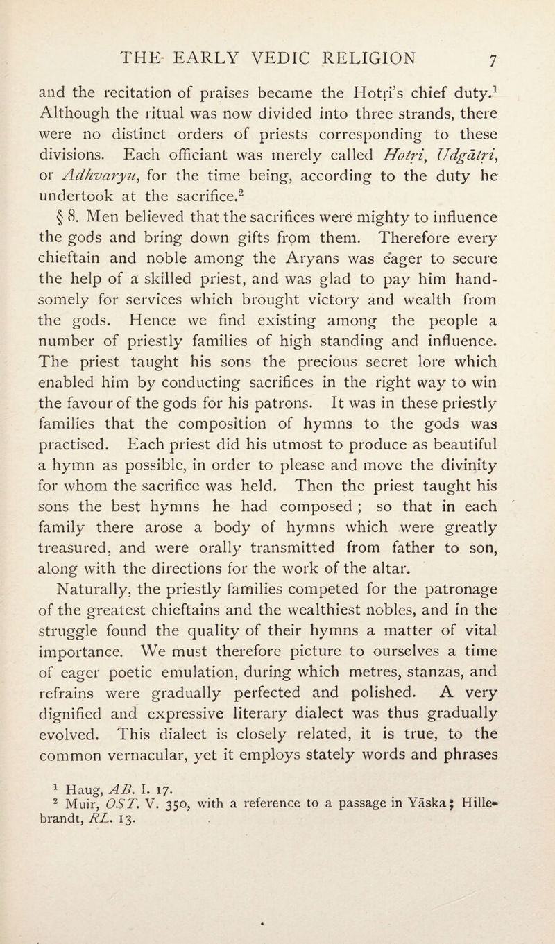 and the recitation of praises became the Hotri’s chief duty.1 Although the ritual was now divided into three strands, there were no distinct orders of priests corresponding to these divisions. Each officiant was merely called Hotri, Udgatri, or Adhvaryu, for the time being, according to the duty he undertook at the sacrifice.2 § (S. Men believed that the sacrifices were mighty to influence the gods and bring down gifts from them. Therefore every chieftain and noble among the Aryans was eager to secure the help of a skilled priest, and was glad to pay him hand¬ somely for services which brought victory and wealth from the gods. Hence we find existing among the people a number of priestly families of high standing and influence. The priest taught his sons the precious secret lore which enabled him by conducting sacrifices in the right way to win the favour of the gods for his patrons. It was in these priestly families that the composition of hymns to the gods was practised. Each priest did his utmost to produce as beautiful a hymn as possible, in order to please and move the divinity for whom the sacrifice was held. Then the priest taught his sons the best hymns he had composed ; so that in each family there arose a body of hymns which were greatly treasured, and were orally transmitted from father to son, along with the directions for the work of the altar. Naturally, the priestly families competed for the patronage of the greatest chieftains and the wealthiest nobles, and in the struggle found the quality of their hymns a matter of vital importance. We must therefore picture to ourselves a time of eager poetic emulation, during which metres, stanzas, and refrains were gradually perfected and polished. A very dignified and expressive literary dialect was thus gradually evolved. This dialect is closely related, it is true, to the common vernacular, yet it employs stately words and phrases 1 Haug, AB. I. 17. 2 Muir, OST. V. 350, with a reference to a passage in Yaska; Hille- brandt, RL. 13.