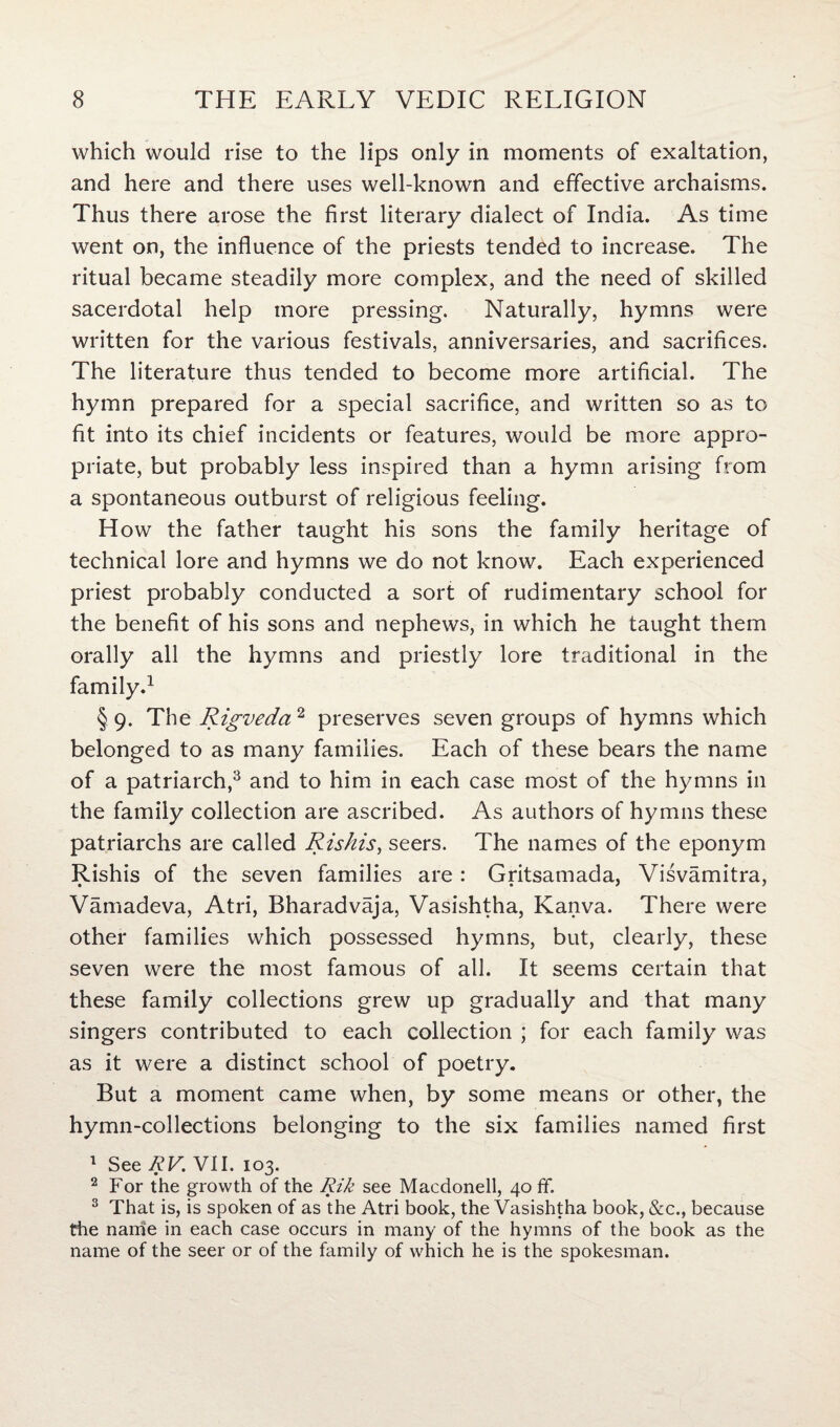 which would rise to the lips only in moments of exaltation, and here and there uses well-known and effective archaisms. Thus there arose the first literary dialect of India. As time went on, the influence of the priests tended to increase. The ritual became steadily more complex, and the need of skilled sacerdotal help more pressing. Naturally, hymns were written for the various festivals, anniversaries, and sacrifices. The literature thus tended to become more artificial. The hymn prepared for a special sacrifice, and written so as to fit into its chief incidents or features, would be more appro¬ priate, but probably less inspired than a hymn arising from a spontaneous outburst of religious feeling. How the father taught his sons the family heritage of technical lore and hymns we do not know. Each experienced priest probably conducted a sort of rudimentary school for the benefit of his sons and nephews, in which he taught them orally all the hymns and priestly lore traditional in the family.1 §9. The Rigveda 2 preserves seven groups of hymns which belonged to as many families. Each of these bears the name of a patriarch,3 and to him in each case most of the hymns in the family collection are ascribed. As authors of hymns these patriarchs are called Riskis, seers. The names of the eponym Rishis of the seven families are : Gritsamada, Visvamitra, Vamadeva, Atri, Bharadvaja, Vasishtha, Kanva. There were other families which possessed hymns, but, clearly, these seven were the most famous of all. It seems certain that these family collections grew up gradually and that many singers contributed to each collection ; for each family was as it were a distinct school of poetry. But a moment came when, by some means or other, the hymn-collections belonging to the six families named first 1 See RV. VII. 103. 2 For the growth of the Rik see Macdonell, 40 ff. 3 That is, is spoken of as the Atri book, the Vasishtha book, &c., because the name in each case occurs in many of the hymns of the book as the name of the seer or of the family of which he is the spokesman.
