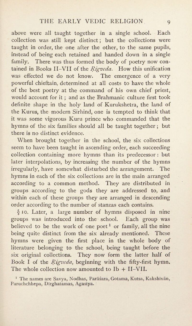 above were all taught together in a single school. Each collection was still kept distinct; but the collections were taught in order, the one after the other, to the same pupils, instead of being each retained and handed down in a single family. There was thus formed the body of poetry now con¬ tained in Books II-VII of the Rigveda. How this unification was effected we do not know. The emergence of a very powerful chieftain, determined at all costs to have the whole of the best poetry at the command of his own chief priest, would account for it; and as the Brahmanic culture first took definite shape in the holy land of Kurukshetra, the land of the Kurus, the modern Sirhind, one is tempted to think that it was some vigorous Kuru prince who commanded that the hymns of the six families should all be taught together; but there is no distinct evidence. When brought together in the school, the six collections seem to have been taught in ascending order, each succeeding collection containing more hymns than its predecessor : but later interpolations, by increasing the number of the hymns irregularly, have somewhat disturbed the arrangement. The hymns in each of the six collections are in the main arranged according to a common method. They are distributed in groups according to the gods they are addressed to, and within each of these groups they are arranged in descending order according to the number of stanzas each contains. § io. Later, a large number of hymns disposed in nine groups was introduced into the school. Each group was believed to be the work of one poet1 or family, all the nine being quite distinct from the six already mentioned. These hymns were given the first place in the whole body of literature belonging to the school, being taught before the six original collections. They now form the latter half of Book I of the Rigveda, beginning with the fifty-first hymn. The whole collection now amounted to lb + II-VII. 1 The names are Savya, Nodhas, Parasara, Gotama, Kutsa, Kakshlvan, Paruchchhepa, Dlrghatamas, Agastya.
