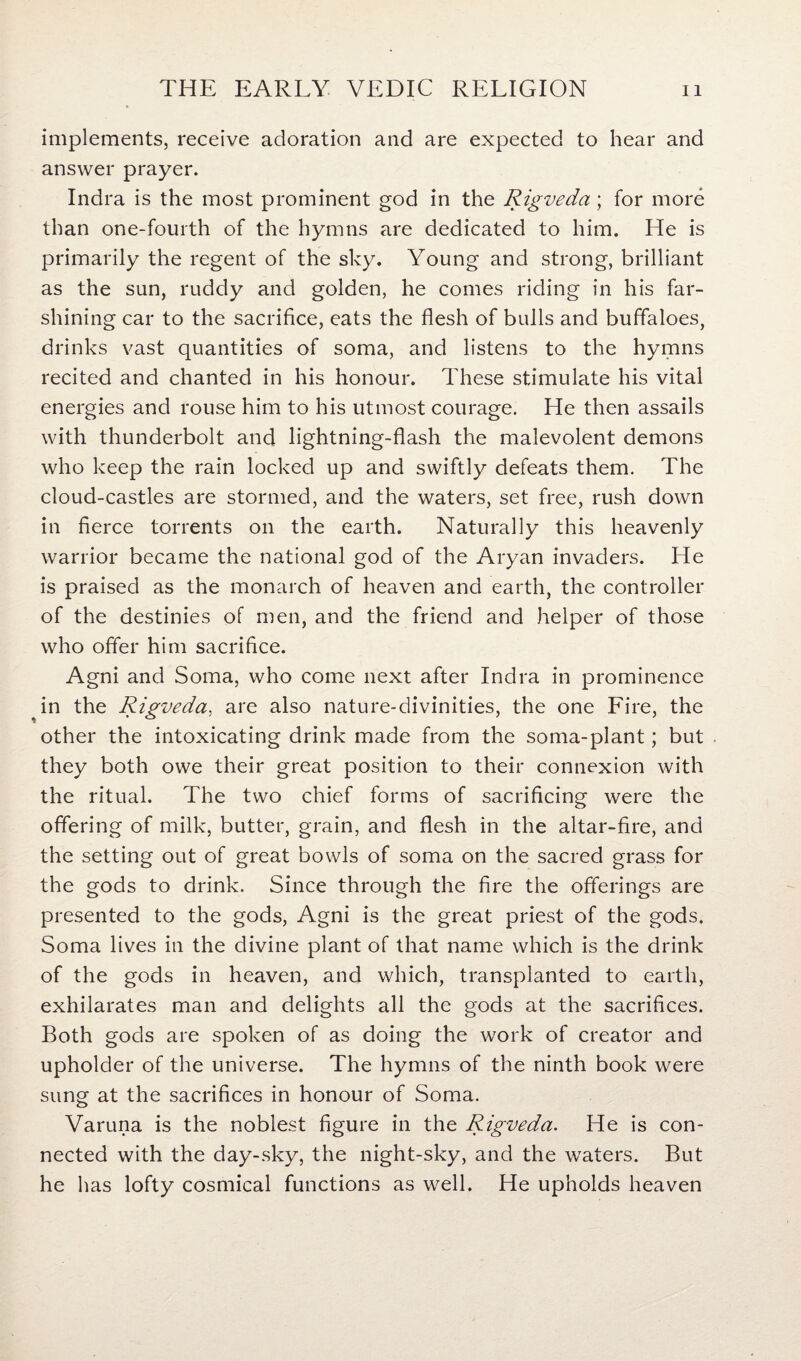 implements, receive adoration and are expected to hear and answer prayer. Indra is the most prominent god in the Rigveda; for more than one-fourth of the hymns are dedicated to him. He is primarily the regent of the sky. Young and strong, brilliant as the sun, ruddy and golden, he comes riding in his far- shining car to the sacrifice, eats the flesh of bulls and buffaloes, drinks vast quantities of soma, and listens to the hymns recited and chanted in his honour. These stimulate his vital energies and rouse him to his utmost courage. He then assails with thunderbolt and lightning-flash the malevolent demons who keep the rain locked up and swiftly defeats them. The cloud-castles are stormed, and the waters, set free, rush down in fierce torrents on the earth. Naturally this heavenly warrior became the national god of the Aryan invaders. He is praised as the monarch of heaven and earth, the controller of the destinies of men, and the friend and helper of those who offer him sacrifice. Agni and Soma, who come next after Indra in prominence in the Rigveda, are also nature-divinities, the one Fire, the other the intoxicating drink made from the soma-plant; but they both owe their great position to their connexion with the ritual. The two chief forms of sacrificing were the offering of milk, butter, grain, and flesh in the altar-fire, and the setting out of great bowls of soma on the sacred grass for the gods to drink. Since through the fire the offerings are presented to the gods, Agni is the great priest of the gods. Soma lives in the divine plant of that name which is the drink of the gods in heaven, and which, transplanted to earth, exhilarates man and delights all the gods at the sacrifices. Both gods are spoken of as doing the work of creator and upholder of the universe. The hymns of the ninth book were sung at the sacrifices in honour of Soma. Varuna is the noblest figure in the Rigveda. He is con¬ nected with the day-sky, the night-sky, and the waters. But he has lofty cosmical functions as well. He upholds heaven