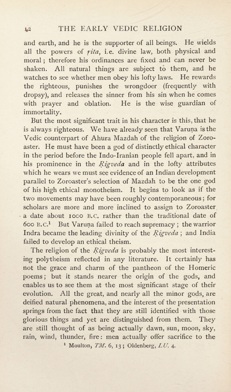 and earth, and he is the supporter of all beings. He wields all the powers of rita, i.e. divine law, both physical and moral; therefore his ordinances are fixed and can never be shaken. All natural things are subject to them, and he watches to see whether men obey his lofty laws. He rewards the righteous, punishes the wrongdoer (frequently with dropsy), and releases the sinner from his sin when he comes with prayer and oblation. He is the wise guardian of immortality. But the most significant trait in his character is this, that he is always righteous. We have already seen that Varuna is the Vedic counterpart of Ahura Mazdah of the religion of Zoro¬ aster. He must have been a god of distinctly ethical character in the period before the Indo-Iranian people fell apart, and in his prominence in the Rigveda and in the lofty attributes which he wears we must see evidence of an Indian development parallel to Zoroaster’s selection of Mazdah to be the one god of his high ethical monotheism. It begins to look as if the two movements may have been roughly contemporaneous; for scholars are more and more inclined to assign to Zoroaster a date about ioco B.c. rather than the traditional date of 600 B.c.1 But Varuna failed to reach supremacy ; the warrior Indra became the leading divinity of the Rigveda ; and India failed to develop an ethical theism. The religion of the Rigveda is probably the most interest- ing polytheism reflected in any literature. It certainly has not the grace and charm of the pantheon of the Homeric poems; but it stands nearer the origin of the gods, and enables us to see them at the most significant stage of their evolution. All the great, and nearly all the minor gods, are deified natural phenomena, and the interest of the presentation springs from the fact that they are still identified with those glorious things and yet are distinguished from them. They are still thought of as being actually dawn, sun, moon, sky, rain, wind, thunder, fire: men actually offer sacrifice to the 1 Moulton, TM. 6, 13 ; Oldenberg, LU. 4.