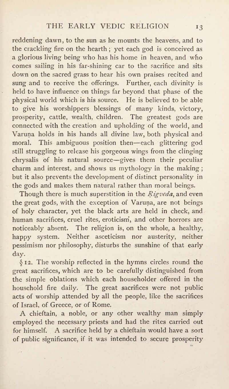 E3 reddening dawn, to the sun as he mounts the heavens, and to the crackling fire on the hearth ; yet each god is conceived as a glorious living being who has his home in heaven, and who comes sailing in his far-shining car to the sacrifice and sits down on the sacred grass to hear his own praises recited and sung and to receive the offerings. Further, each divinity is held to have influence on things far beyond that phase of the physical world which is his source. He is believed to be able to give his worshippers blessings of many kinds, victory, prosperity, cattle, wealth, children. The greatest gods are connected with the creation and upholding of the world, and Varuna holds in his hands all divine law, both physical and moral. This ambiguous position then—each glittering god still struggling to release his gorgeous wings from the clinging chrysalis of his natural source—gives them their peculiar charm and interest, and shows us mythology in the making ; but it also prevents the development of distinct personality in the gods and makes them natural rather than moral beings. Though there is much superstition in the Rigveda, and even the great gods, with the exception of Varuna, are not beings of holy character, yet the black arts are held in check, and human sacrifices, cruel rites, eroticism, and other horrors are noticeably absent. The religion is, on the whole, a healthy, happy system. Neither asceticism nor austerity, neither pessimism nor philosophy, disturbs the sunshine of that early day. § 12. The worship reflected in the hymns circles round the great sacrifices, which are to be carefully distinguished from the simple oblations which each householder offered in the household fire daily. The great sacrifices were not public acts of worship attended by all the people, like the sacrifices of Israel, of Greece, or of Rome. A chieftain, a noble, or any other wealthy man simply employed the necessary priests and had the rites carried out for himself. A sacrifice held by a chieftain would have a sort of public significance, if it was intended to secure prosperity