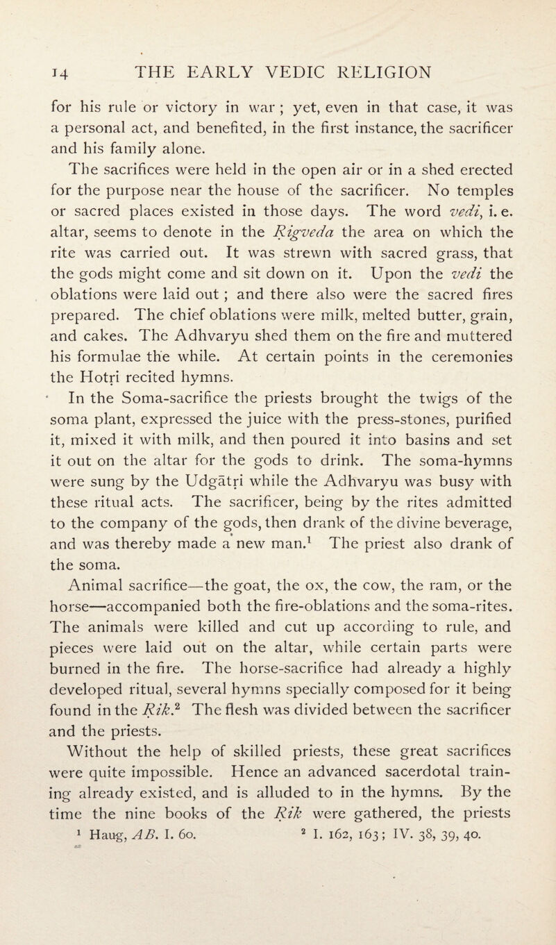 for his rule or victory in war ; yet, even in that case, it was a personal act, and benefited, in the first instance, the sacrificer and his family alone. The sacrifices were held in the open air or in a shed erected for the purpose near the house of the sacrificer. No temples or sacred places existed in those days. The word vedi, i. e. altar, seems to denote in the Rigveda the area on which the rite was carried out. It was strewn with sacred grass, that the gods might come and sit down on it. Upon the vedi the oblations were laid out; and there also were the sacred fires prepared. The chief oblations were milk, melted butter, grain, and cakes. The Adhvaryu shed them on the fire and muttered his formulae the while. At certain points in the ceremonies the Hotri recited hymns. In the Soma-sacrifice the priests brought the twigs of the soma plant, expressed the juice with the press-stones, purified it, mixed it with milk, and then poured it into basins and set it out on the altar for the gods to drink. The soma-hymns were sung by the Udgatri while the Adhvaryu was busy with these ritual acts. The sacrificer, being by the rites admitted to the company of the gods, then drank of the divine beverage, and was thereby made a new man.1 The priest also drank of the soma. Animal sacrifice—the goat, the ox, the cow, the ram, or the horse—accompanied both the fire-oblations and the soma-rites. The animals were killed and cut up according to rule, and pieces were laid out on the altar, while certain parts were burned in the fire. The horse-sacrifice had already a highly developed ritual, several hymns specially composed for it being found in the Rik.2 The flesh was divided between the sacrificer and the priests. Without the help of skilled priests, these great sacrifices were quite impossible. Hence an advanced sacerdotal train¬ ing already existed, and is alluded to in the hymns. By the time the nine books of the Rik were gathered, the priests 1 Haug, AB. I. 60. 2 I. 162, 163; IV. 38, 39, 40.
