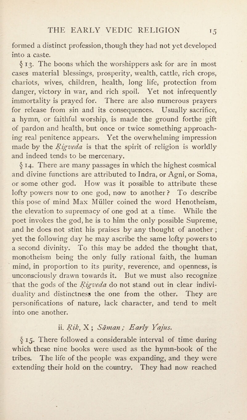 *5 formed a distinct profession, though they had not yet developed into a caste. § 13. The boons which the worshippers ask for are in most cases material blessings, prosperity, wealth, cattle, rich crops, chariots, wives, children, health, long life, protection from danger, victory in war, and rich spoil. Yet not infrequently immortality is prayed for. There are also numerous prayers for release from sin and its consequences. Usually sacrifice, a hymn, or faithful worship, is made the ground forthe gift of pardon and health, but once or twice something approach¬ ing real penitence appears. Yet the overwhelming impression made by the Rigveda is that the spirit of religion is worldly and indeed tends to be mercenary. § 14. There are many passages in which the highest cosmical and divine functions are attributed to Indra, or Agni, or Soma, or some other god. How was it possible to attribute these lofty powers now to one god, now to another? To describe this pose of mind Max Muller coined the word Henotheism, the elevation to supremacy of one god at a time. While the poet invokes the god, he is to him the only possible Supreme, and he does not stint his praises by any thought of another ; yet the following day he may ascribe the same lofty powers to a second divinity. To this may be added the thought that, monotheism being the only fully rational faith, the human mind, in proportion to its purity, reverence, and openness, is unconsciously drawn towards it. But we must also recognize that the gods of the Rigveda do not stand out in clear indivi¬ duality and distinctness the one from the other. They are personifications of nature, lack character, and tend to melt into one another. ii. Rik, X ; Sam an; Early Yajus. § 15. There followed a considerable interval of time during which these nine books were used as the hymn-book of the tribes. The life of the people was expanding, and they were extending their hold on the country. They had now reached
