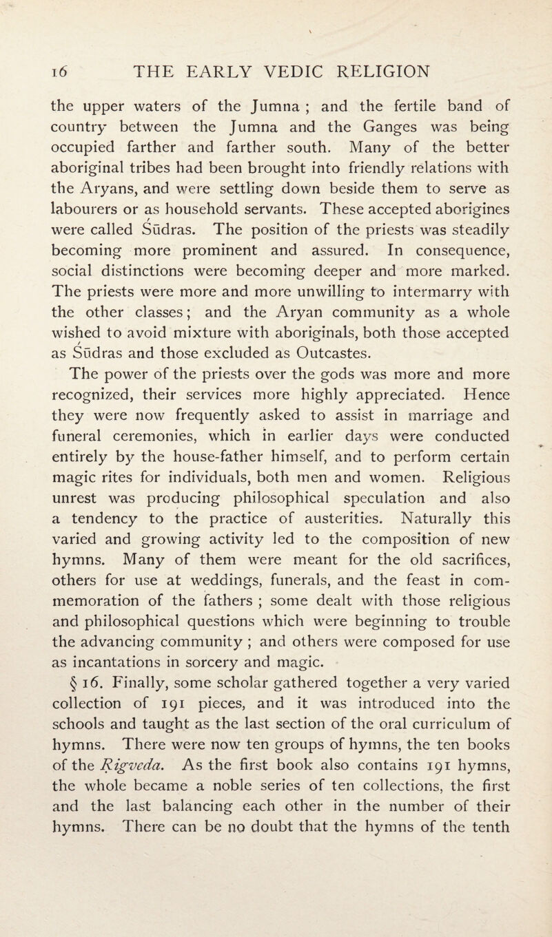 the upper waters of the Jumna ; and the fertile band of country between the Jumna and the Ganges was being occupied farther and farther south. Many of the better aboriginal tribes had been brought into friendly relations with the Aryans, and were settling down beside them to serve as labourers or as household servants. These accepted aborigines were called Sudras. The position of the priests was steadily becoming more prominent and assured. In consequence, social distinctions were becoming deeper and more marked. The priests were more and more unwilling to intermarry with the other classes; and the Aryan community as a whole wished to avoid mixture with aboriginals, both those as Sudras and those excluded as Outcastes. The power of the priests over the gods was more and more recognized, their services more highly appreciated. Hence they were now frequently asked to assist in marriage and funeral ceremonies, which in earlier days were conducted entirely by the house-father himself, and to perform certain magic rites for individuals, both men and women. Religious unrest was producing philosophical speculation and also a tendency to the practice of austerities. Naturally this varied and growing activity led to the composition of new hymns. Many of them were meant for the old sacrifices, others for use at weddings, funerals, and the feast in com¬ memoration of the fathers ; some dealt with those religious and philosophical questions which were beginning to trouble the advancing community ; and others were composed for use as incantations in sorcery and magic. § 16. Finally, some scholar gathered together a very varied collection of 191 pieces, and it was introduced into the schools and taught as the last section of the oral curriculum of hymns. There were now ten groups of hymns, the ten books of the Rigveda. As the first book also contains 191 hymns, the whole became a noble series of ten collections, the first and the last balancing each other in the number of their hymns. There can be no doubt that the hymns of the tenth