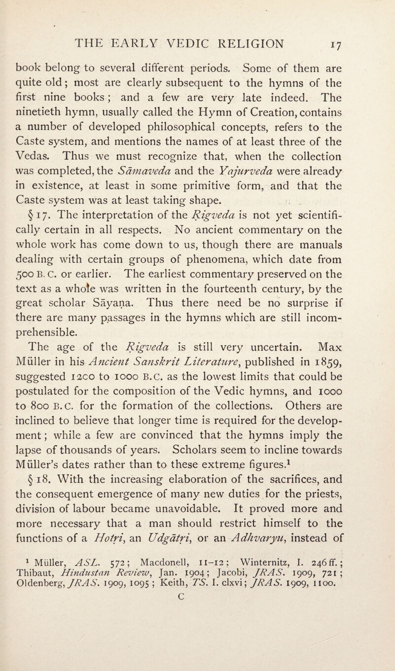 book belong to several different periods. Some of them are quite old; most are clearly subsequent to the hymns of the first nine books; and a few are very late indeed. The ninetieth hymn, usually called the Hymn of Creation, contains a number of developed philosophical concepts, refers to the Caste system, and mentions the names of at least three of the Vedas. Thus we must recognize that, when the collection was completed, the Samaveda and the Yajurveda were already in existence, at least in some primitive form, and that the Caste system was at least taking shape. §17. The interpretation of the Rigveda is not yet scientifi¬ cally certain in all respects. No ancient commentary on the whole work has come down to us, though there are manuals dealing with certain groups of phenomena, which date from 500 B. c. or earlier. The earliest commentary preserved on the text as a whole was written in the fourteenth century, by the great scholar Sayana. Thus there need be no surprise if there are many passages in the hymns which are still incom¬ prehensible. The age of the Rigveda is still very uncertain. Max Muller in his Ancient Sanskrit Liter attire, published in 1859, suggested 1200 to 1000 B.c. as the lowest limits that could be postulated for the composition of the Vedic hymns, and 1000 to 800 B.C. for the formation of the collections. Others are inclined to believe that longer time is required for the develop¬ ment ; while a few are convinced that the hymns imply the lapse of thousands of years. Scholars seem to incline towards Muller’s dates rather than to these extreme figures.1 § 18. With the increasing elaboration of the sacrifices, and the consequent emergence of many new duties for the priests, division of labour became unavoidable. It proved more and more necessary that a man should restrict himself to the functions of a Hotri, an Udgatri, or an Adhvaryu, instead of 1 Muller, ASL. 572; Macdonell, 11-12; Winternitz, I. 246 If. ; Thibaut, Hindustan Review, Jan. 1904; Jacobi, JRAS. 1909, 721; Oldenberg, JRAS. 1909, 1095 ; Keith, TS. I. clxvi; JRAS. 1909, 1100. C