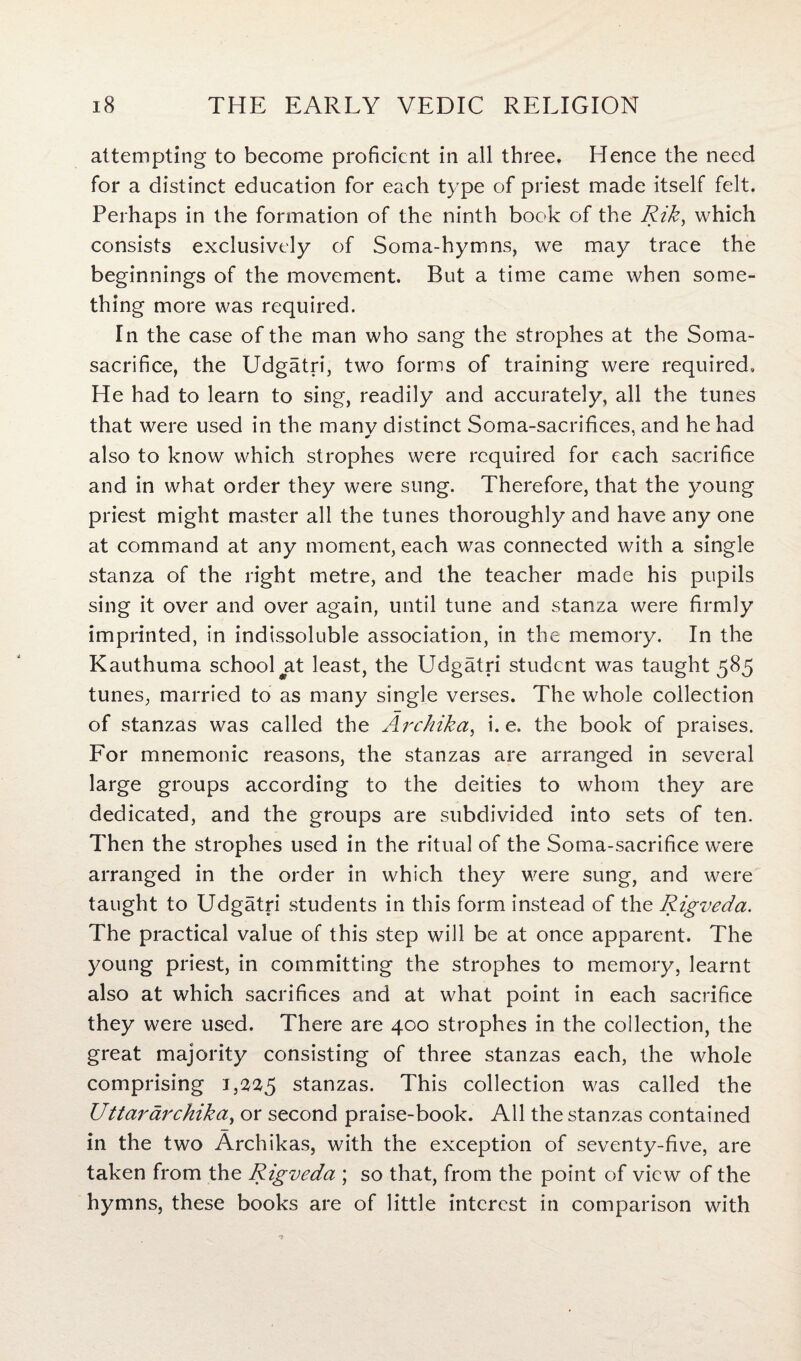 attempting to become proficient in all three. Hence the need for a distinct education for each type of priest made itself felt. Perhaps in the formation of the ninth book of the Rik, which consists exclusively of Soma-hymns, we may trace the beginnings of the movement. But a time came when some¬ thing more was required. In the case of the man who sang the strophes at the Soma- sacrifice, the Udgatri, two forms of training were required. He had to learn to sing, readily and accurately, all the tunes that were used in the manv distinct Soma-sacrifices, and he had also to know which strophes were required for each sacrifice and in what order they were sung. Therefore, that the young priest might master all the tunes thoroughly and have any one at command at any moment, each was connected with a single stanza of the right metre, and the teacher made his pupils sing it over and over again, until tune and stanza were firmly imprinted, in indissoluble association, in the memory. In the Kauthuma school #at least, the Udgatri student was taught 585 tunes, married to as many single verses. The whole collection of stanzas was called the Archika, i. e. the book of praises. For mnemonic reasons, the stanzas are arranged in several large groups according to the deities to whom they are dedicated, and the groups are subdivided into sets of ten. Then the strophes used in the ritual of the Soma-sacrifice were arranged in the order in which they were sung, and were taught to Udgatri students in this form instead of the Rigveda. The practical value of this step will be at once apparent. The young priest, in committing the strophes to memory, learnt also at which sacrifices and at what point in each sacrifice they were used. There are 400 strophes in the collection, the great majority consisting of three stanzas each, the whole comprising 1,225 stanzas. This collection was called the Uttar archika, or second praise-book. All the stanzas contained in the two Archikas, with the exception of seventy-five, are taken from the Rigveda ; so that, from the point of view of the hymns, these books are of little interest in comparison with