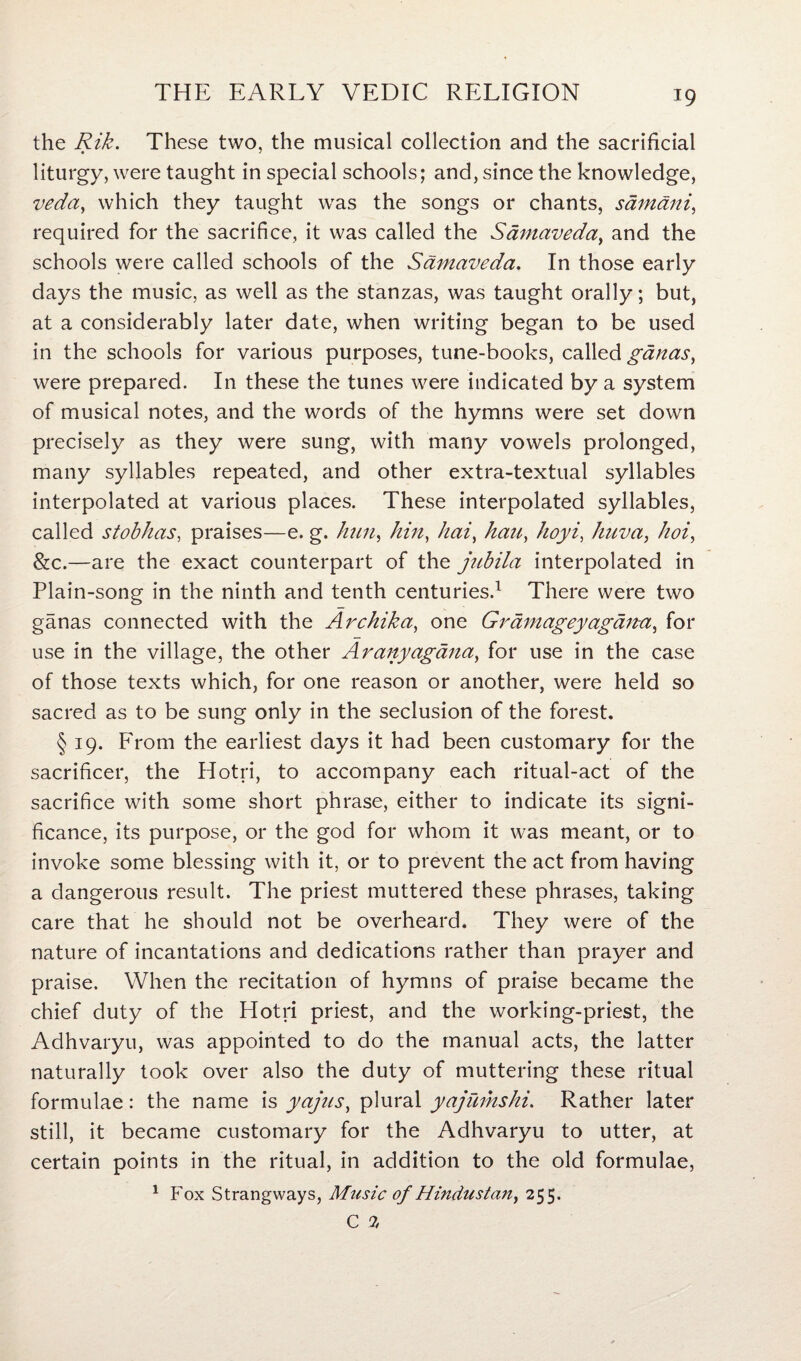 the Rik. These two, the musical collection and the sacrificial liturgy, were taught in special schools; and, since the knowledge, veda, which they taught was the songs or chants, samani, required for the sacrifice, it was called the Samaveda, and the schools were called schools of the Samaveda. In those early days the music, as well as the stanzas, was taught orally; but, at a considerably later date, when writing began to be used in the schools for various purposes, tune-books, called ganas, were prepared. In these the tunes were indicated by a system of musical notes, and the words of the hymns were set down precisely as they were sung, with many vowels prolonged, many syllables repeated, and other extra-textual syllables interpolated at various places. These interpolated syllables, called stobhas, praises—e. g. him, hin, hai, haa, hoyi, huva, hoi, &c.—are the exact counterpart of the jubila interpolated in Plain-song in the ninth and tenth centuries.1 There were two ganas connected with the Ai'chika, one Grdmageyagdita, for use in the village, the other Aranyagdna, for use in the case of those texts which, for one reason or another, were held so sacred as to be sung only in the seclusion of the forest. § 19. From the earliest days it had been customary for the sacrificer, the Hotri, to accompany each ritual-act of the sacrifice with some short phrase, either to indicate its signi¬ ficance, its purpose, or the god for whom it was meant, or to invoke some blessing with it, or to prevent the act from having a dangerous result. The priest muttered these phrases, taking care that he should not be overheard. They were of the nature of incantations and dedications rather than prayer and praise. When the recitation of hymns of praise became the chief duty of the Hotri priest, and the working-priest, the Adhvaryu, was appointed to do the manual acts, the latter naturally took over also the duty of muttering these ritual formulae: the name is yajns, plural yajumshi. Rather later still, it became customary for the Adhvaryu to utter, at certain points in the ritual, in addition to the old formulae, 1 Fox Strangways, Mtisic of Hindustan, 255.