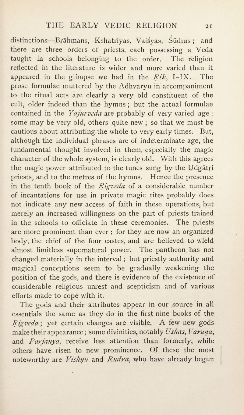 / distinctions—Brahmans, Kshatriyas, VaEyas, Sudras ; and there are three orders of priests, each possessing a Veda taught in schools belonging to the order. The religion reflected in the literature is wider and more varied than it appeared in the glimpse we had in the Rik, I-IX. The prose formulae muttered by the Adhvaryu in accompaniment to the ritual acts are clearly a very old constituent of the cult, older indeed than the hymns; but the actual formulae contained in the Yajurveda are probably of very varied age : some may be very old, others quite new ; so that we must be cautious about attributing the whole to very early times. But, although the individual phrases are of indeterminate age, the fundamental thought involved in them, especially the magic character of the whole system, is clearly old. With this agrees the magic power attributed to the tunes sung by the Udgatri priests, and to the metres of the hymns. Hence the presence in the tenth book of the Rigveda of a considerable number of incantations for use in private magic rites probably does not indicate any new access of faith in these operations, but merely an increased willingness on the part of priests trained in the schools to officiate in these ceremonies. The priests are more prominent than ever ; for they are now an organized body, the chief of the four castes, and are believed to wield almost limitless supernatural power. The pantheon has not changed materially in the interval; but priestly authority and magical conceptions seem to be gradually weakening the position of the gods, and there is evidence of the existence of considerable religious unrest and scepticism and of various efforts made to cope with it. The gods and their attributes appear in our source in all essentials the same as they do in the first nine books of the Rigveda; yet certain changes are visible. A few new gods make their appearance; some divinities, notably Ushas, Varuna, and Parjanya, receive less attention than formerly, while others have risen to new prominence. Of these the most noteworthy are Vishnu and Ritdra, who have already begun