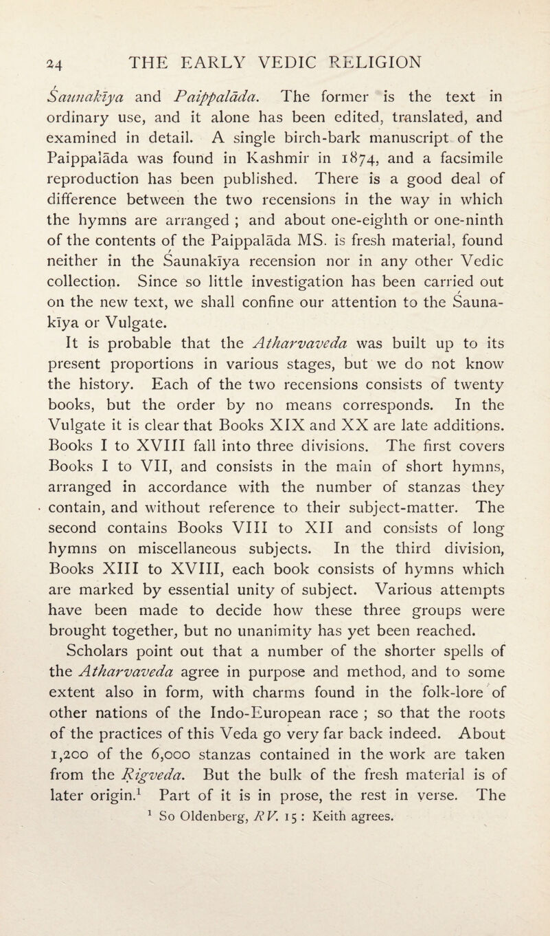 M r Saunakiya and Paippaldda. The former is the text in ordinary use, and it alone has been edited, translated, and examined in detail. A single birch-bark manuscript of the Paippalada was found in Kashmir in 1874, and a facsimile reproduction has been published. There is a good deal of difference between the two recensions in the way in which the hymns are arranged ; and about one-eighth or one-ninth of the contents of the Paippalada MS. is fresh material, found neither in the Saunakiya recension nor in any other Vedic collection. Since so little investigation has been carried out on the new text, we shall confine our attention to the Sauna¬ kiya or Vulgate. It is probable that the Atharvaveda was built up to its present proportions in various stages, but we do not know the history. Each of the two recensions consists of twenty books, but the order by no means corresponds. In the Vulgate it is clear that Books XIX and XX are late additions. Books I to XVIII fall into three divisions. The first covers Books I to VII, and consists in the main of short hymns, arranged in accordance with the number of stanzas they * contain, and without reference to their subject-matter. The second contains Books VIII to XII and consists of long hymns on miscellaneous subjects. In the third division, Books XIII to XVIII, each book consists of hymns which are marked by essential unity of subject. Various attempts have been made to decide how these three groups were brought together, but no unanimity has yet been reached. Scholars point out that a number of the shorter spells of the Atharvaveda agree in purpose and method, and to some extent also in form, with charms found in the folk-lore of other nations of the Indo-European race ; so that the roots of the practices of this Veda go very far back indeed. About 1,200 of the 6,000 stanzas contained in the work are taken from the Rigveda. But the bulk of the fresh material is of later origin.1 Part of it is in prose, the rest in verse. The 1 So Oldenberg, RV. 15 : Keith agrees.