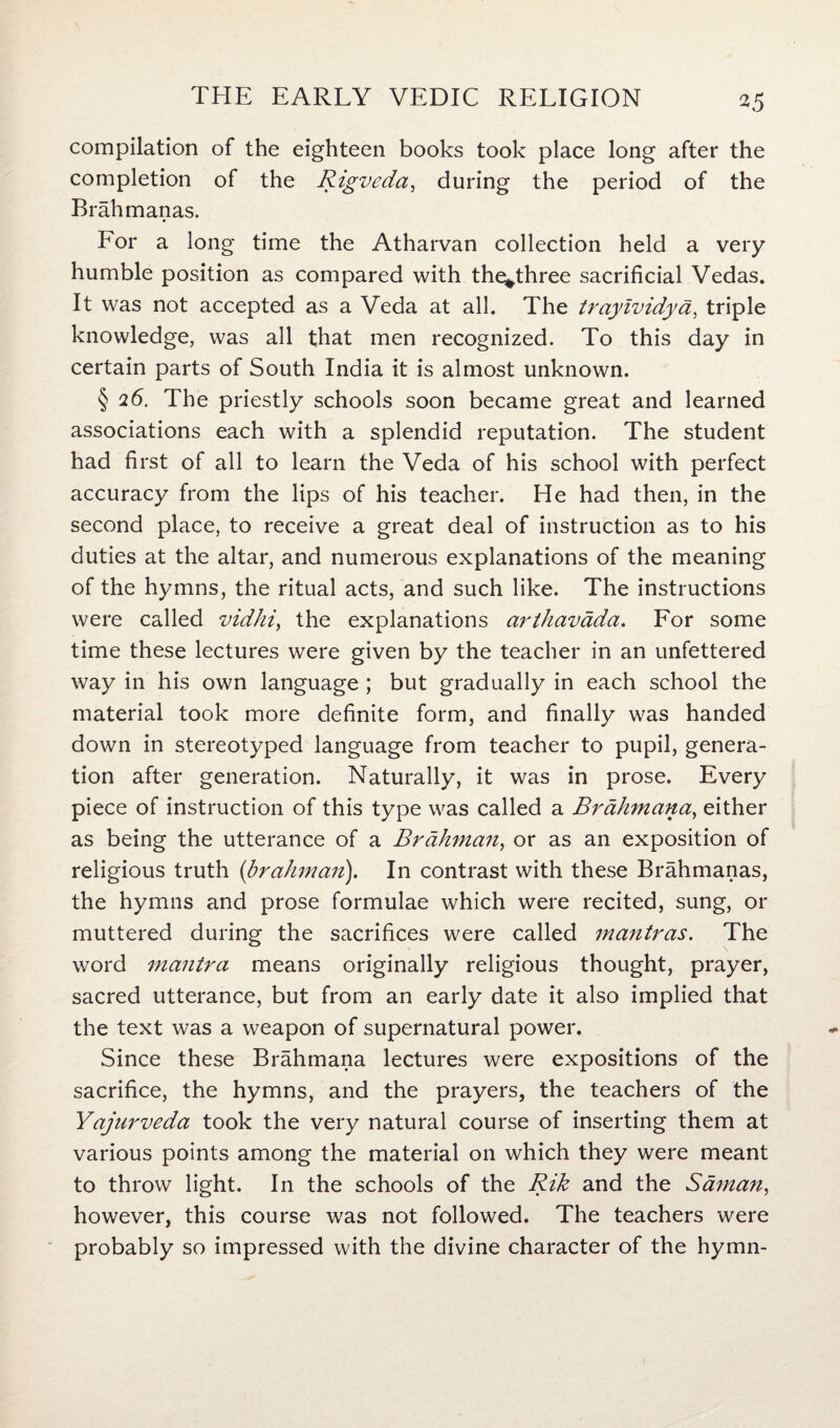 compilation of the eighteen books took place long after the completion of the Rigveda, during the period of the Brahmanas. For a long time the Atharvan collection held a very humble position as compared with the^three sacrificial Vedas. It was not accepted as a Veda at all. The trayividya, triple knowledge, was all that men recognized. To this day in certain parts of South India it is almost unknown. § 26. The priestly schools soon became great and learned associations each with a splendid reputation. The student had first of all to learn the Veda of his school with perfect accuracy from the lips of his teacher. He had then, in the second place, to receive a great deal of instruction as to his duties at the altar, and numerous explanations of the meaning of the hymns, the ritual acts, and such like. The instructions were called vidhi, the explanations arthavada. For some time these lectures were given by the teacher in an unfettered way in his own language ; but gradually in each school the material took more definite form, and finally was handed down in stereotyped language from teacher to pupil, genera¬ tion after generation. Naturally, it was in prose. Every piece of instruction of this type was called a Brahmana, either as being the utterance of a Brahman, or as an exposition of religious truth (brahman). In contrast with these Brahmanas, the hymns and prose formulae which were recited, sung, or muttered during the sacrifices were called mantras. The word mantra means originally religious thought, prayer, sacred utterance, but from an early date it also implied that the text was a weapon of supernatural power. Since these Brahmana lectures were expositions of the sacrifice, the hymns, and the prayers, the teachers of the Yajurveda took the very natural course of inserting them at various points among the material on which they were meant to throw light. In the schools of the Rik and the Saman, however, this course was not followed. The teachers were probably so impressed with the divine character of the hymn-