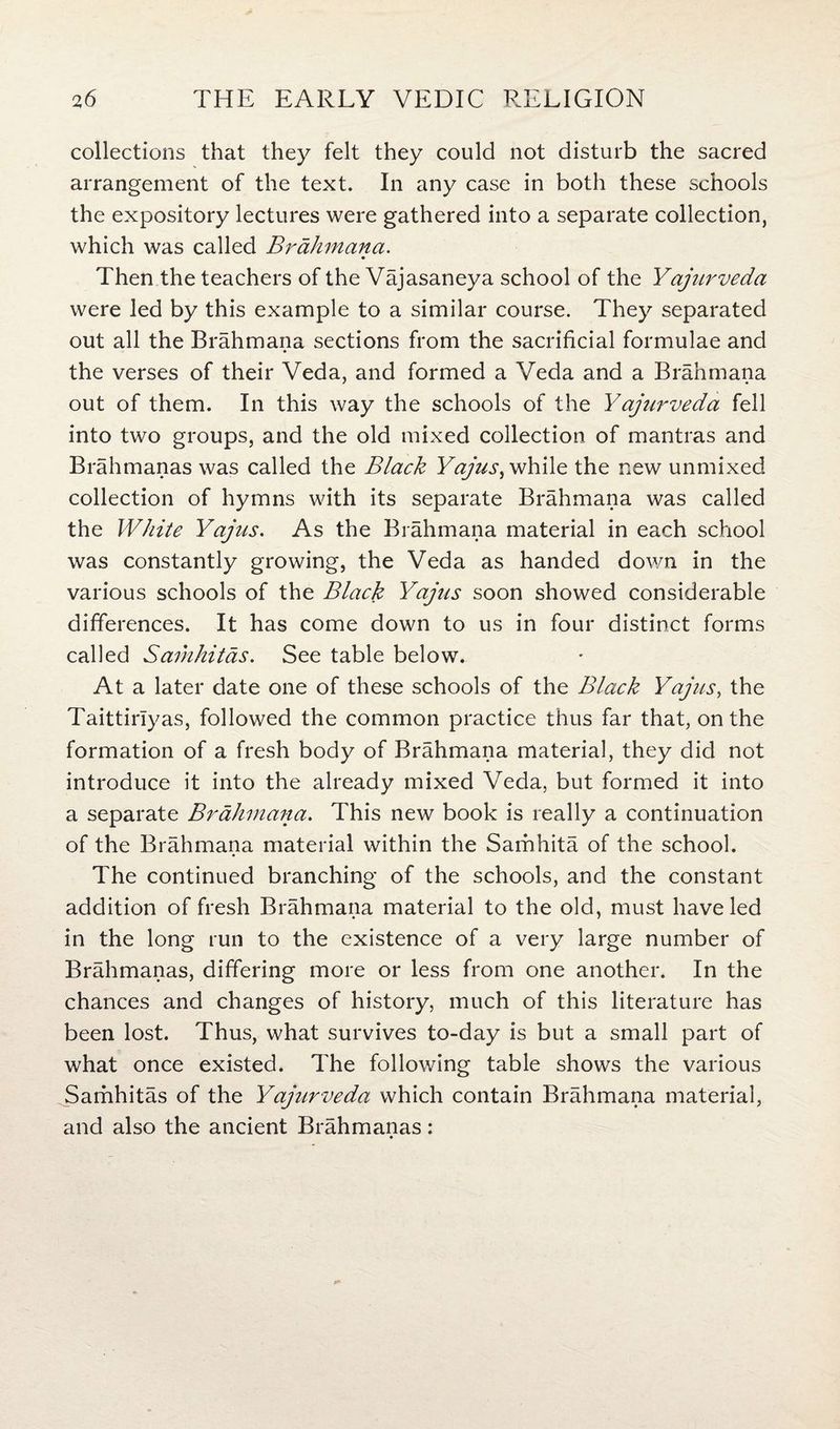 collections that they felt they could not disturb the sacred arrangement of the text. In any case in both these schools the expository lectures were gathered into a separate collection, which was called Brahmana. Then the teachers of the Vajasaneya school of the Yajurveda were led by this example to a similar course. They separated out all the Brahmana sections from the sacrificial formulae and the verses of their Veda, and formed a Veda and a Brahmana out of them. In this way the schools of the Yajurveda fell into two groups, and the old mixed collection of mantras and Brahmanas was called the Black Yajus^ while the new unmixed. collection of hymns with its separate Brahmana was called the White Yajus. As the Brahmana material in each school was constantly growing, the Veda as handed down in the various schools of the Black Yajus soon showed considerable differences. It has come down to us in four distinct forms called Samhitas. See table below. At a later date one of these schools of the Black Yajus, the Taittirlyas, followed the common practice thus far that, on the formation of a fresh body of Brahmana material, they did not introduce it into the already mixed Veda, but formed it into a separate Brahmana. This new book is really a continuation of the Brahmana material within the Samhita of the school. The continued branching of the schools, and the constant addition of fresh Brahmana material to the old, must have led in the long run to the existence of a very large number of Brahmanas, differing more or less from one another. In the chances and changes of history, much of this literature has been lost. Thus, what survives to-day is but a small part of what once existed. The following table shows the various Samhitas of the Yajurveda which contain Brahmana material, and also the ancient Brahmanas: