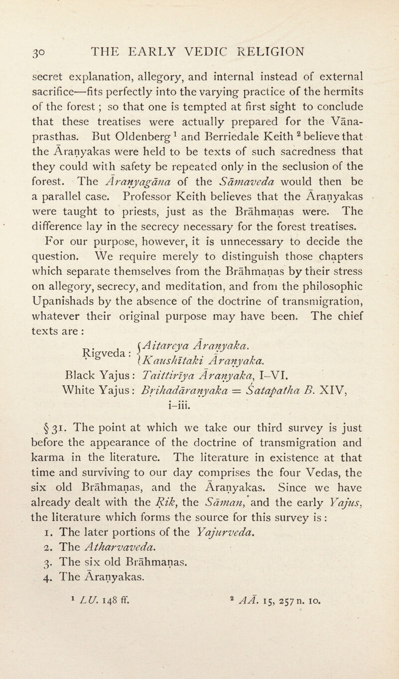 3° secret explanation, allegory, and internal instead of external sacrifice—fits perfectly into the varying practice of the hermits of the forest; so that one is tempted at first sight to conclude that these treatises were actually prepared for the Vana- prasthas. But Oldenberg1 and Berriedale Keith 2 believe that the Aranyakas were held to be texts of such sacredness that they could with safety be repeated only in the seclusion of the forest. The Aranyagana of the Samaveda would then be a parallel case. Professor Keith believes that the Aranyakas were taught to priests, just as the Brahmanas were. The difference lay in the secrecy necessary for the forest treatises. For our purpose, however, it is unnecessary to decide the question. We require merely to distinguish those chapters which separate themselves from the Brahmanas by their stress on allegory, secrecy, and meditation, and from the philosophic Upanishads by the absence of the doctrine of transmigration, whatever their original purpose may have been. The chief texts are : . , {A itareya A r any aka. * 1§ve a • {Kaushltaki Ar any aka. Black Yajus: Taittirlya Ar any aka, I-VI. White Yajus: Brihaddranyaka — Satapatha B. XIV, • • • * 1-111. §31. The point at which we take our third survey is just before the appearance of the doctrine of transmigration and karma in the literature. The literature in existence at that time and surviving to our day comprises the four Vedas, the six old Brahmanas, and the Aranyakas. Since we have already dealt with the Rik, the Saman, and the early Yajus, the literature which forms the source for this survey is : 1. The later portions of the Yajurveda. 2. The Atharvaveda. 3. The six old Brahmanas. 4. The Aranyakas.