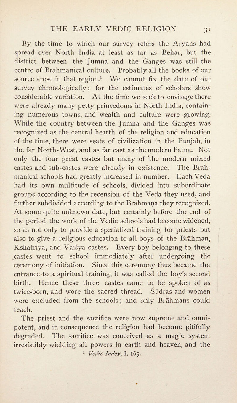 3* By the time to which our survey refers the Aryans had spread over North India at least as far as Behar, but the district between the Jumna and the Ganges was still the centre of Brahmanical culture. Probably all the books of our source arose in that region.1 We cannot fix the date of our survey chronologically; for the estimates of scholars show considerable variation. At the time we seek to envisage there were already many petty princedoms in North India, contain¬ ing numerous towns, and wealth and culture were growing. While the country between the Jumna and the Ganges was recognized as the central hearth of the religion and education of the time, there were seats of civilization in the Punjab, in the far North-West, and as far east as the modern Patna. Not only the four great castes but many of 'the modern mixed castes and sub-castes were already in existence. The Brah¬ manical schools had greatly increased in number. Each Veda had its own multitude of schools, divided into subordinate groups according to the recension of the Veda they used, and further subdivided according to the Brahmana they recognized. At some quite unknown date, but certainly before the end of the period, the work of the Vedic schools had become widened, so as not only to provide a specialized training for priests but also to give a religious education to all boys of the Brahman, Kshatriya, and Vaisya castes. Every boy belonging to these castes went to school immediately after undergoing the ceremony of initiation. Since this ceremony thus became the entrance to a spiritual training, it was called the boy’s second birth. Hence these three castes came to be spoken of as twice-born, and wore the sacred thread. Sudras and women were excluded from the schools ; and only Brahmans could teach. The priest and the sacrifice were now supreme and omni¬ potent, and in consequence the religion had become pitifully degraded. The sacrifice was conceived as a magic system irresistibly wielding all powers in earth and heaven, and the 1 Vedic Index, I. 165.