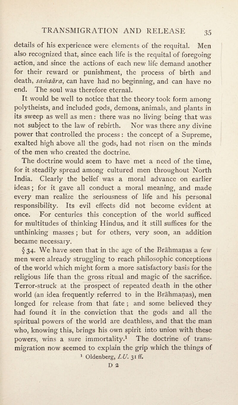 details of his experience were elements of the requital. Men also recognized that, since each life is the requital of foregoing action, and since the actions of each new life demand another for their reward or punishment, the process of birth and death, samsara, can have had no beginning, and can have no end. The soul was therefore eternal. It would be well to notice that the theory took form among polytheists, and included gods, demons, animals, and plants in its sweep as well as men: there was no living being that was not subject to the law of rebirth. Nor was there any divine power that controlled the process: the concept of a Supreme, exalted high above all the gods, had not risen on the minds of the men who created the doctrine. The doctrine would seem to have met a need of the time, for it steadily spread among cultured men throughout North India. Clearly the belief was a moral advance on earlier ideas; for it gave all conduct a moral meaning, and made every man realize the seriousness of life and his personal responsibility. Its evil effects did not become evident at once. For centuries this conception of the world sufficed for multitudes of thinking Hindus, and it still suffices for the unthinking masses ; but for others, very soon, an addition became necessary. §34. We have seen that in the age of the Brahmanas a few men were already struggling to reach philosophic conceptions of the world which might form a more satisfactory basis for the religious life than the gross ritual and magic of the sacrifice. Terror-struck at the prospect of repeated death in the other world (an idea frequently referred to in the Brahmanas), men longed for release from that fate ; and some believed they had found it in the conviction that the gods and all the spiritual powers of the world are deathless, and that the man who, knowing this, brings his own spirit into union with these powers, wins a sure immortality.1 The doctrine of trans¬ migration now seemed to explain the grip which the things of 1 Oldenberg, LU. 31 ff. D 2