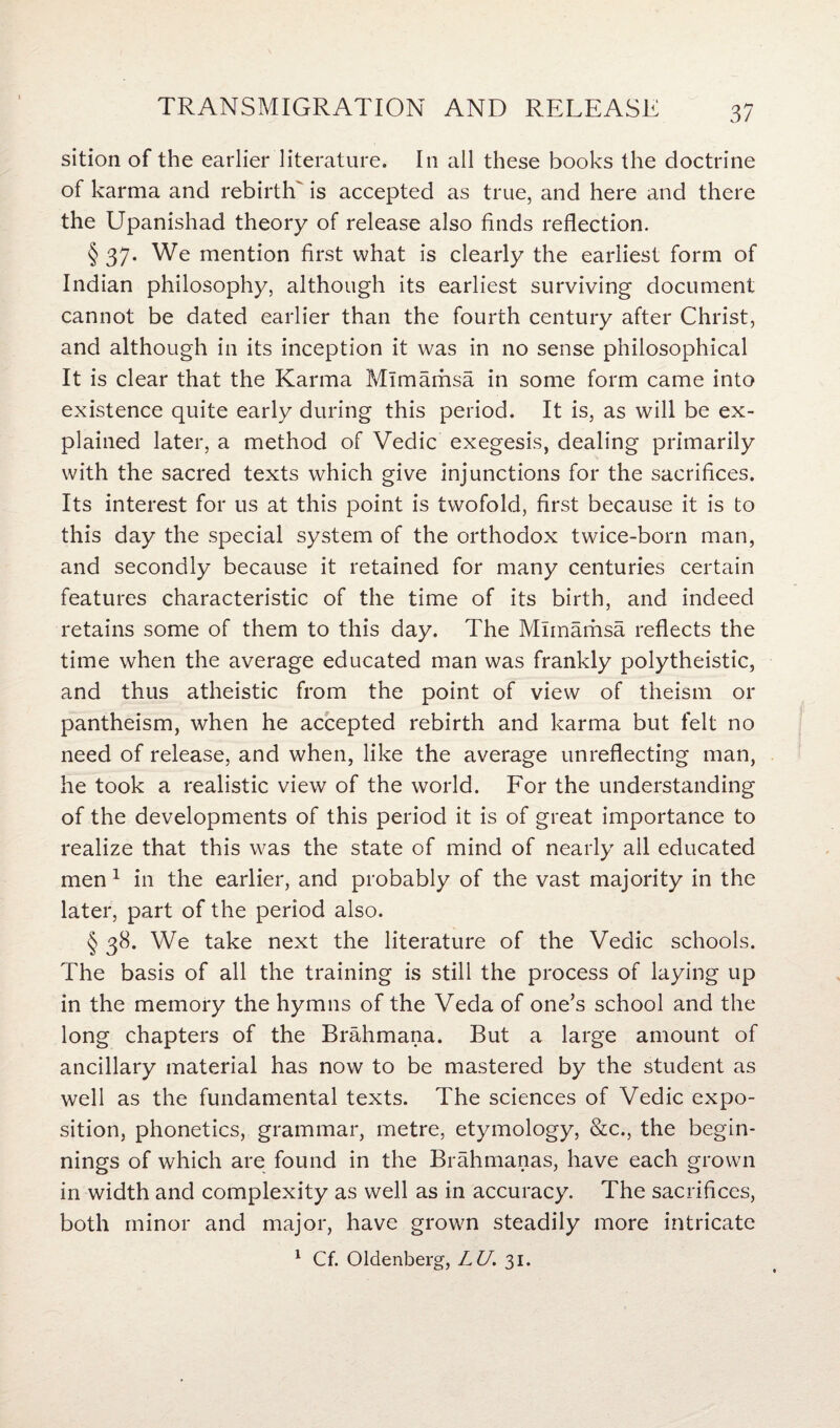 sition of the earlier literature. In all these books the doctrine of karma and rebirth' is accepted as true, and here and there the Upanishad theory of release also finds reflection. § 37- We mention first what is clearly the earliest form of Indian philosophy, although its earliest surviving document cannot be dated earlier than the fourth century after Christ, and although in its inception it was in no sense philosophical It is clear that the Karma Mlmamsa in some form came into existence quite early during this period. It is, as will be ex¬ plained later, a method of Vedic exegesis, dealing primarily with the sacred texts which give injunctions for the sacrifices. Its interest for us at this point is twofold, first because it is to this day the special system of the orthodox twice-born man, and secondly because it retained for many centuries certain features characteristic of the time of its birth, and indeed retains some of them to this day. The Mlmamsa reflects the time when the average educated man was frankly polytheistic, and thus atheistic from the point of view of theism or pantheism, when he accepted rebirth and karma but felt no need of release, and when, like the average unreflecting man, he took a realistic view of the world. For the understanding of the developments of this period it is of great importance to realize that this was the state of mind of nearly ail educated men 1 in the earlier, and probably of the vast majority in the later, part of the period also. § 38. We take next the literature of the Vedic schools. The basis of all the training is still the process of laying up in the memory the hymns of the Veda of one’s school and the long chapters of the Brahmana. But a large amount of ancillary material has now to be mastered by the student as well as the fundamental texts. The sciences of Vedic expo¬ sition, phonetics, grammar, metre, etymology, &c., the begin¬ nings of which are found in the Brahmanas, have each grown in width and complexity as well as in accuracy. The sacrifices, both minor and major, have grown steadily more intricate 1 Cf. Oldenberg, LU. 31.