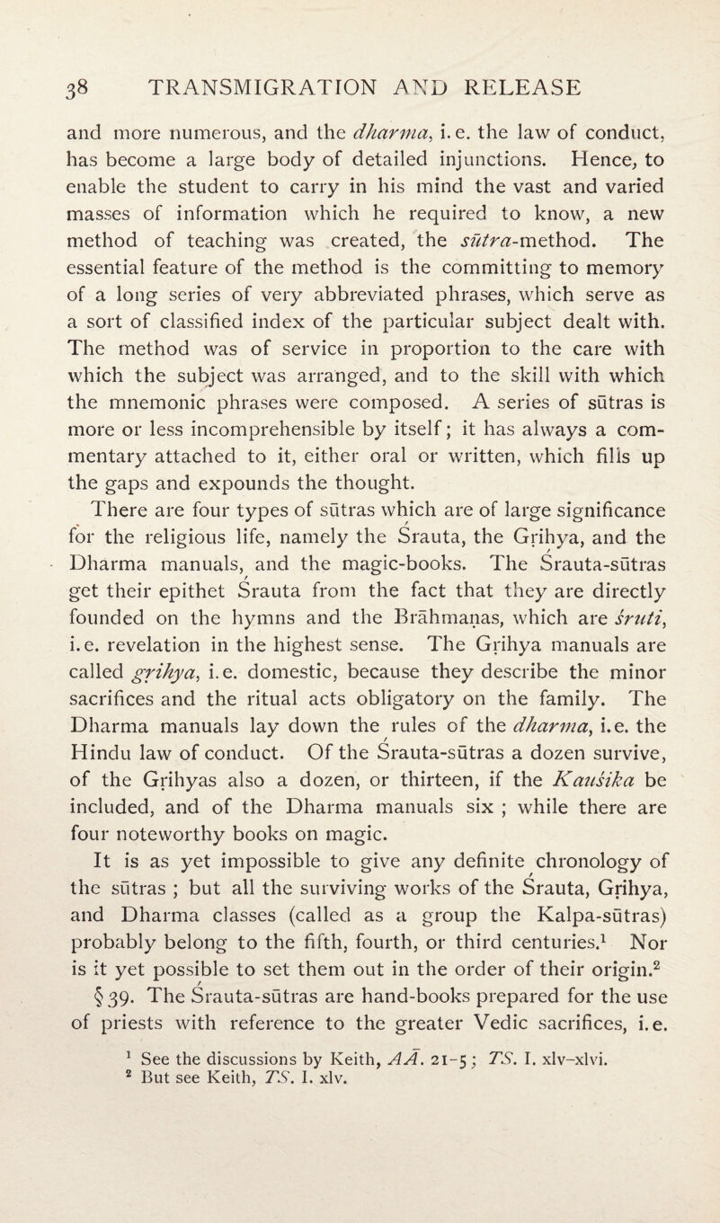 and more numerous, and the dharma, i. e. the law of conduct, has become a large body of detailed injunctions. Hence, to enable the student to carry in his mind the vast and varied masses of information which he required to know, a new method of teaching was created, the sutra-method. The essential feature of the method is the committing to memory of a long series of very abbreviated phrases, which serve as a sort of classified index of the particular subject dealt with. The method was of service in proportion to the care with which the subject was arranged, and to the skill with which the mnemonic phrases were composed. A series of sutras is more or less incomprehensible by itself; it has always a com¬ mentary attached to it, either oral or written, which fills up the gaps and expounds the thought. There are four types of sutras which are of large significance * , for the religious life, namely the Srauta, the Grihya, and the Dharma manuals, and the magic-books. The Srauta-sutras / get their epithet Srauta from the fact that they are directly founded on the hymns and the Brahrnanas, which are sniti, i. e. revelation in the highest sense. The Grihya manuals are called grihya, i.e. domestic, because they describe the minor sacrifices and the ritual acts obligatory on the family. The Dharma manuals lay down the rules of the dharma, i.e. the Hindu law of conduct. Of the Srauta-sutras a dozen survive, of the Grihyas also a dozen, or thirteen, if the Kausika be included, and of the Dharma manuals six ; while there are four noteworthy books on magic. It is as yet impossible to give any definite chronology of the sutras ; but all the surviving works of the Srauta, Grihya, and Dharma classes (called as a group the Kalpa-sutras) probably belong to the fifth, fourth, or third centuries.1 Nor is it yet possible to set them out in the order of their origin.2 §39. The Srauta-sutras are hand-books prepared for the use of priests with reference to the greater Vedic sacrifices, i.e. 1 See the discussions by Keith, A A. 21-5; TS. I. xlv-xlvi. 2 But see Keith, TS. I. xlv.