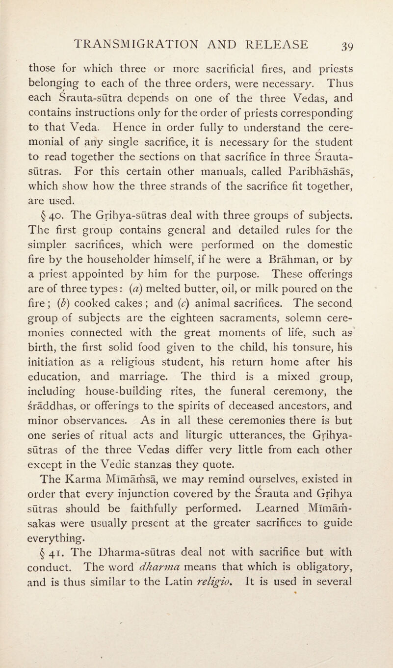 those for which three or more sacrificial fires, and priests belonging to each of the three orders, were necessary. Thus each Srauta-sutra depends on one of the three Vedas, and contains instructions only for the order of priests corresponding to that Veda. Hence in order fully to understand the cere¬ monial of any single sacrifice, it is necessary for the student to read together the sections on that sacrifice in three Srauta- sutras. For this certain other manuals, called Paribhashas, which show how the three strands of the sacrifice fit together, are used. §40. The Grihya-sutras deal with three groups of subjects. The first group contains general and detailed rules for the simpler sacrifices, which were performed on the domestic fire by the householder himself, if he were a Brahman, or by a priest appointed by him for the purpose. These offerings are of three types: (a) melted butter, oil, or milk poured on the fire ; (b) cooked cakes ; and (c) animal sacrifices. The second group of subjects are the eighteen sacraments, solemn cere¬ monies connected with the great moments of life, such as birth, the first solid food given to the child, his tonsure, his initiation as a religious student, his return home after his education, and marriage. The third is a mixed group, including house-building rites, the funeral ceremony, the sraddhas, or offerings to the spirits of deceased ancestors, and minor observances. As in all these ceremonies there is but one series of ritual acts and liturgic utterances, the Grihya- sutras of the three Vedas differ very little from each other except in the Vedic stanzas they quote. The Karma Mlmamsa, we may remind ourselves, existed in order that every injunction covered by the Srauta and Grihya sutras should be faithfully performed. Learned Mlmam- sakas were usually present at the greater sacrifices to guide everything. § 41. The Dharma-sutras deal not with sacrifice but with conduct. The word dharma means that which is obligatory, and is thus similar to the Latin religio. It is used in several