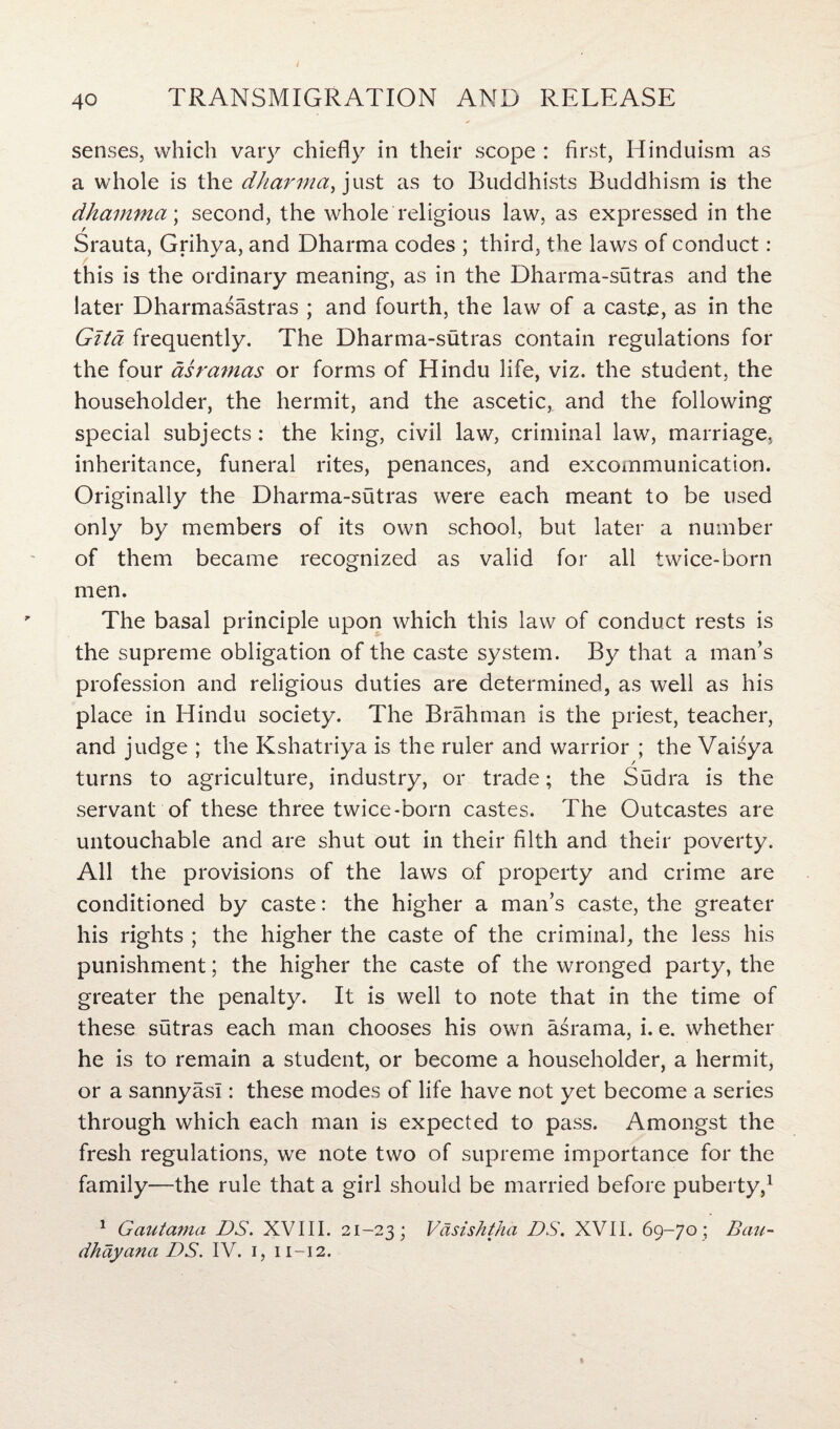 senses, which vary chiefly in their scope : first, Hinduism as a whole is the dharma, just as to Buddhists Buddhism is the dhamma; second, the whole religious law, as expressed in the Srauta, Grihya, and Dharma codes ; third, the laws of conduct: this is the ordinary meaning, as in the Dharma-sutras and the later Dharmasastras ; and fourth, the law of a caste, as in the Gita frequently. The Dharma-sutras contain regulations for the four asramas or forms of Hindu life, viz. the student, the householder, the hermit, and the ascetic, and the following special subjects: the king, civil law, criminal law, marriage, inheritance, funeral rites, penances, and excommunication. Originally the Dharma-sutras were each meant to be used only by members of its own school, but later a number of them became recognized as valid for all twice-born men. The basal principle upon which this law of conduct rests is the supreme obligation of the caste system. By that a man’s profession and religious duties are determined, as well as his place in Hindu society. The Brahman is the priest, teacher, and judge ; the Kshatriya is the ruler and warrior ; the Vaisya turns to agriculture, industry, or trade; the Sudra is the servant of these three twice-born castes. The Outcastes are untouchable and are shut out in their filth and their poverty. All the provisions of the laws o.f property and crime are conditioned by caste: the higher a man’s caste, the greater his rights ; the higher the caste of the criminal, the less his punishment; the higher the caste of the wronged party, the greater the penalty. It is well to note that in the time of these sutras each man chooses his own asrama, i. e. whether he is to remain a student, or become a householder, a hermit, or a sannyas!: these modes of life have not yet become a series through which each man is expected to pass. Amongst the fresh regulations, we note two of supreme importance for the family—the rule that a girl should be married before puberty,1 1 Gautama DS. XVIII. 21-23; Vasishtha DS. XVII. 69-70; Bau- dhayana DS. IV. 1, 11-12.