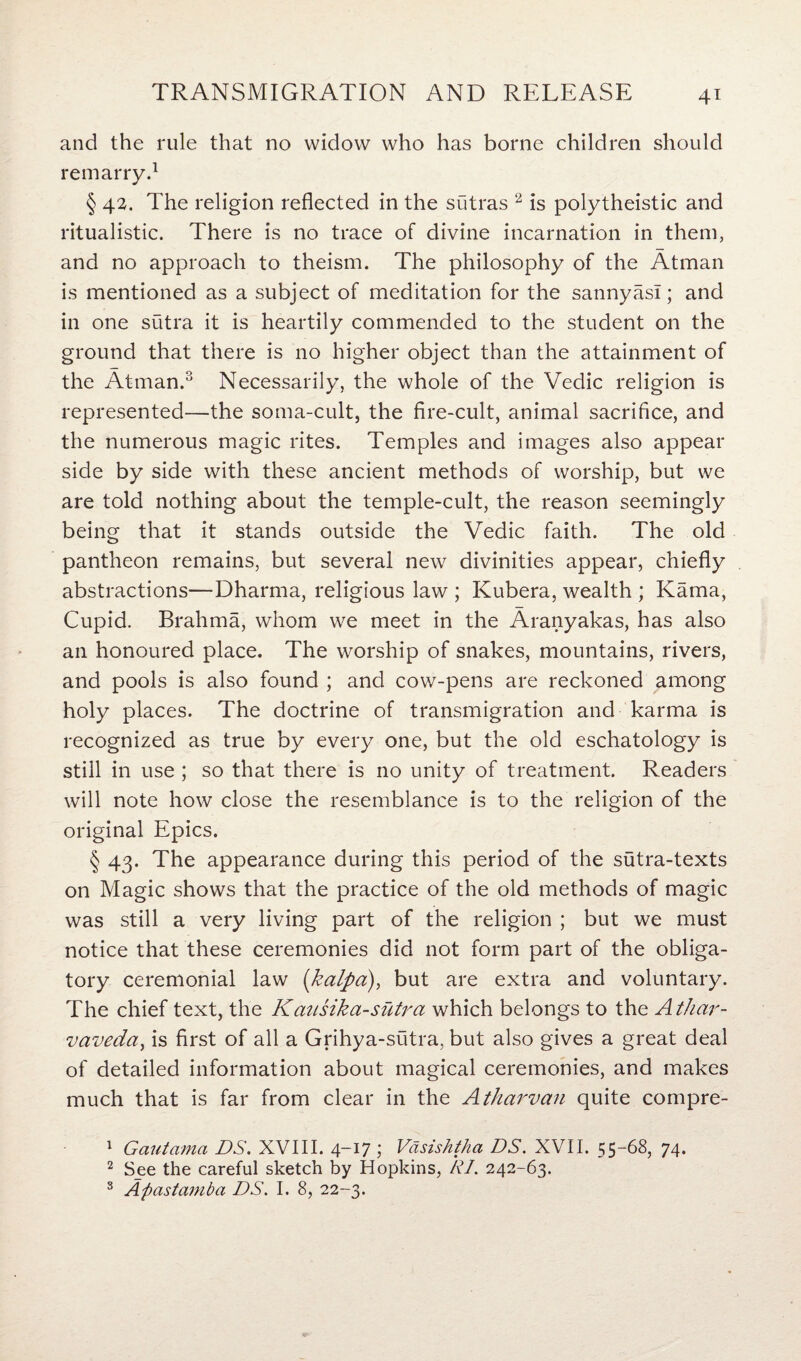 and the rule that no widow who has borne children should remarry.1 § 42. The religion reflected in the sutras 2 is polytheistic and ritualistic. There is no trace of divine incarnation in them, and no approach to theism. The philosophy of the Atman is mentioned as a subject of meditation for the sannyasl; and in one sutra it is heartily commended to the student on the ground that there is no higher object than the attainment of the Atman.3 Necessarily, the whole of the Vedic religion is represented—the soma-cult, the fire-cult, animal sacrifice, and the numerous magic rites. Temples and images also appear side by side with these ancient methods of worship, but we are told nothing about the temple-cult, the reason seemingly being that it stands outside the Vedic faith. The old pantheon remains, but several new divinities appear, chiefly abstractions—Dharma, religious law ; Kubera, wealth ; Kama, Cupid. Brahma, whom we meet in the Aranyakas, has also an honoured place. The worship of snakes, mountains, rivers, and pools is also found ; and cow-pens are reckoned among holy places. The doctrine of transmigration and karma is recognized as true by every one, but the old eschatology is still in use ; so that there is no unity of treatment. Readers will note how close the resemblance is to the religion of the original Epics. § 43. The appearance during this period of the sutra-texts on Magic shows that the practice of the old methods of magic was still a very living part of the religion ; but we must notice that these ceremonies did not form part of the obliga¬ tory ceremonial law (kalpa), but are extra and voluntary. The chief text, the Kausika-sutra which belongs to the Athar- r<vaveda, is first of all a Grihya-sutra, but also gives a great deal of detailed information about magical ceremonies, and makes much that is far from clear in the Atharvan quite compre- 1 Gautama DS. XVIII. 4—17 ; Vasishtha DS. XVII. 55-68, 74. 2 See the careful sketch by Hopkins, RI. 242-63.