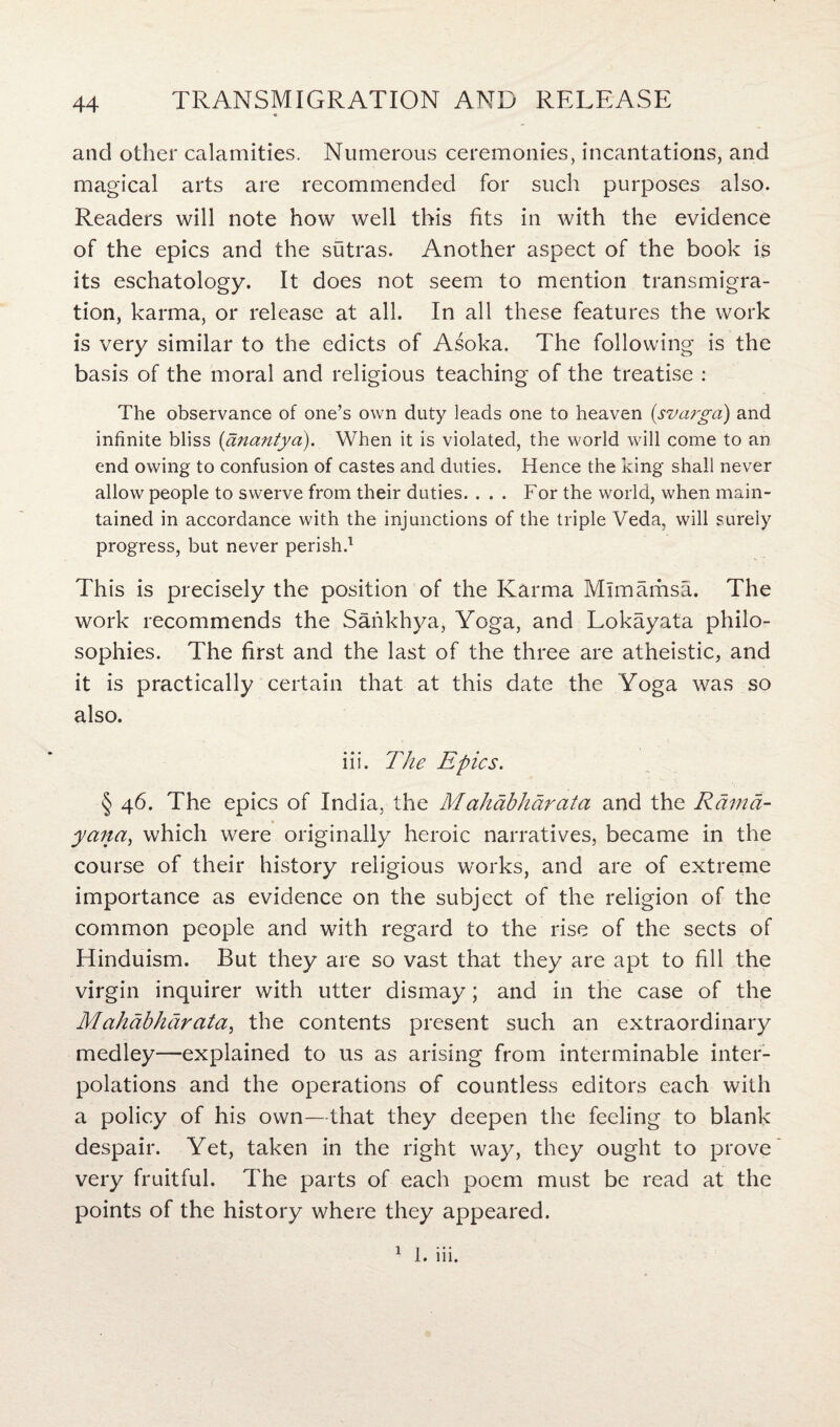 and other calamities. Numerous ceremonies, incantations, and magical arts are recommended for such purposes also. Readers will note how well this fits in with the evidence of the epics and the sutras. Another aspect of the book is its eschatology. It does not seem to mention transmigra¬ tion, karma, or release at all. In all these features the work is very similar to the edicts of Asoka. The following is the basis of the moral and religious teaching of the treatise : The observance of one’s own duty leads one to heaven (svarga) and infinite bliss (anantya). When it is violated, the world will come to an end owing to confusion of castes and duties. Hence the king shall never allow people to swerve from their duties. ... For the world, when main¬ tained in accordance with the injunctions of the triple Veda, will surely progress, but never perish.1 This is precisely the position of the Karma Mlmamsa. The work recommends the Sankhya, Yoga, and Lokayata philo¬ sophies. The first and the last of the three are atheistic, and it is practically certain that at this date the Yoga was so also. iii. The Epics. § 46. The epics of India, the Mahabharcita and the Rarnd- yana, which were originally heroic narratives, became in the course of their history religious works, and are of extreme importance as evidence on the subject of the religion of the common people and with regard to the rise of the sects of Hinduism. But they are so vast that they are apt to fill the virgin inquirer with utter dismay; and in the case of the Mahcibhdrata, the contents present such an extraordinary medley—explained to us as arising from interminable inter¬ polations and the operations of countless editors each with a policy of his own—that they deepen the feeling to blank despair. Yet, taken in the right way, they ought to prove very fruitful. The parts of each poem must be read at the points of the history where they appeared. 1 1. iii.