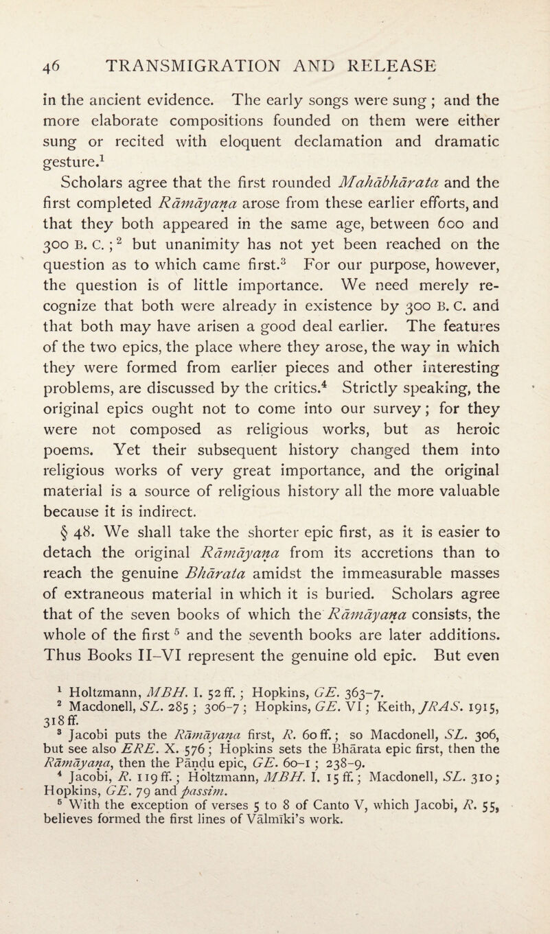 in the ancient evidence. The early songs were sung ; and the more elaborate compositions founded on them were either sung or recited with eloquent declamation and dramatic gesture.1 2 Scholars agree that the first rounded Mahdbhdrata and the first completed Ramdyana arose from these earlier efforts, and that they both appeared in the same age, between 600 and 300 B. C. ;2 but unanimity has not yet been reached on the question as to which came first.3 For our purpose, however, the question is of little importance. We need merely re¬ cognize that both were already in existence by 300 B. C. and that both may have arisen a good deal earlier. The features of the two epics, the place where they arose, the way in which they were formed from earlier pieces and other interesting problems, are discussed by the critics.4 Strictly speaking, the original epics ought not to come into our survey; for they were not composed as religious works, but as heroic poems. Yet their subsequent history changed them into religious works of very great importance, and the original material is a source of religious history all the more valuable because it is indirect. § 48. We shall take the shorter epic first, as it is easier to detach the original Ramdyana from its accretions than to reach the genuine Bhdrata amidst the immeasurable masses of extraneous material in which it is buried. Scholars agree that of the seven books of which th£ Ramdyana consists, the whole of the first 5 and the seventh books are later additions. Thus Books II-VI represent the genuine old epic. But even 1 Holtzmann, MBH. I. 52 ff.; Hopkins, GE. 363-7. 2 Macdonell, SL. 285 ; 306-7 ; Hopkins, GE. VI; Keith, JRAS. 1915, 318 flf. 3 Jacobi puts the Ramdyana first, R. 60ff.; so Macdonell, SL. 306, but see also ERE. X. 576; Hopkins sets the Bharata epic first, then the Ramdyana, then the Pandu epic, GE. 60-1 ; 238-9. 4 Jacobi, R. 119ff.; Holtzmann, MBH. I. 15 ff.; Macdonell, SL. 310; Hopkins, GE. 79 and passim. 5 With the exception of verses 5 to 8 of Canto V, which Jacobi, R. 55, believes formed the first lines of Valmlki’s work.