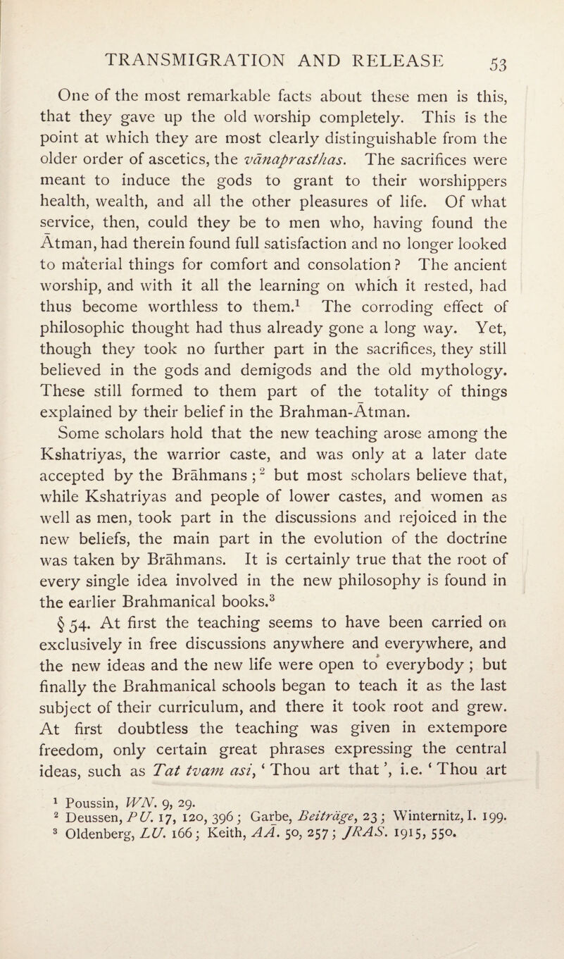 One of the most remarkable facts about these men is this, that they gave up the old worship completely. This is the point at which they are most clearly distinguishable from the older order of ascetics, the vanaprasthas. The sacrifices were meant to induce the gods to grant to their worshippers health, wealth, and all the other pleasures of life. Of what service, then, could they be to men who, having found the Atman, had therein found full satisfaction and no longer looked to material things for comfort and consolation ? The ancient worship, and with it all the learning on which it rested, had thus become worthless to them.1 The corroding effect of philosophic thought had thus already gone a long way. Yet, though they took no further part in the sacrifices, they still believed in the gods and demigods and the old mythology. These still formed to them part of the totality of things explained by their belief in the Brahman-Atman. Some scholars hold that the new teaching arose among the Kshatriyas, the warrior caste, and was only at a later date accepted by the Brahmans ;2 but most scholars believe that, while Kshatriyas and people of lower castes, and women as well as men, took part in the discussions and rejoiced in the new beliefs, the main part in the evolution of the doctrine was taken by Brahmans. It is certainly true that the root of every single idea involved in the new philosophy is found in the earlier Brahmanical books.3 § 54. At first the teaching seems to have been carried on exclusively in free discussions anywhere and everywhere, and the new ideas and the new life were open to everybody ; but finally the Brahmanical schools began to teach it as the last subject of their curriculum, and there it took root and grew. At first doubtless the teaching was given in extempore freedom, only certain great phrases expressing the central ideas, such as Tat tvam asi, ‘ Thou art that i.e. ‘ Thou art 1 Poussin, WN. 9, 29. 2 Deussen, PU. 17, 120, 396; Garbe, Beitrage, 23; Winternitz, I. 199. 3 Oldenberg, LU. 166; Keith, A A. 50, 257; JR AS. 1915, 550.