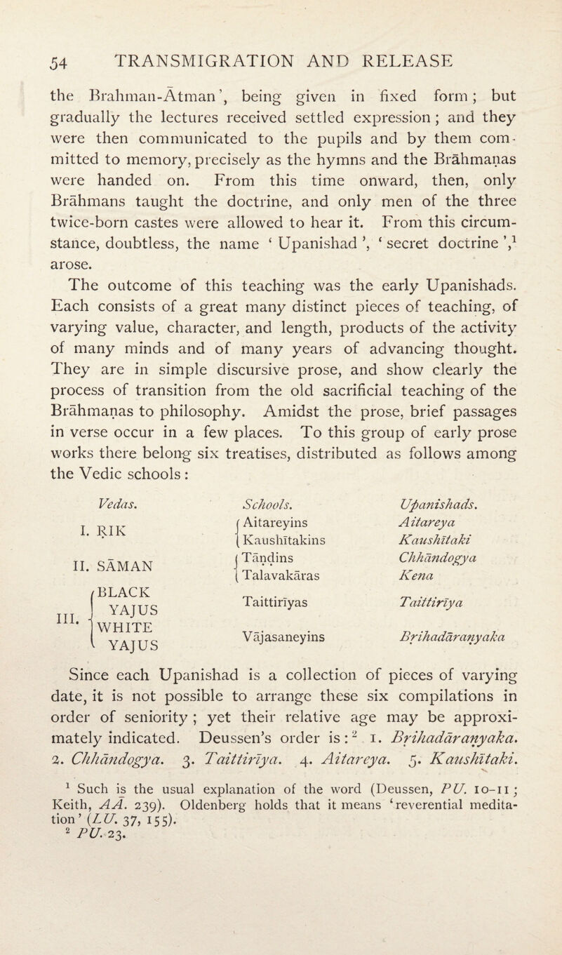 the Brahman-Atmanbeing given in fixed form; but gradually the lectures received settled expression; and they were then communicated to the pupils and by them com¬ mitted to memory, precisely as the hymns and the Brahmanas were handed on. From this time onward, then, only Brahmans taught the doctrine, and only men of the three twice-born castes were allowed to hear it. From this circum¬ stance, doubtless, the name ‘ Upanishad ’, ‘ secret doctrine V arose. The outcome of this teaching was the early Upanishads. Each consists of a great many distinct pieces of teaching, of varying value, character, and length, products of the activity of many minds and of many years of advancing thought. They are in simple discursive prose, and show clearly the process of transition from the old sacrificial teaching of the Brahmanas to philosophy. Amidst the prose, brief passages in verse occur in a few places. To this group of early prose works there belong six treatises, distributed as follows among the Vedic schools: Vedas. I. RIK II. sAman (BLACK I YAJUS * [WHITE 1 YAJUS Schools. Aitareyins Kaushltakins Tandins • • Talavakaras Taittiriyas Vajasaneyins Upanishads. A itareya Kaushitaki Chhandogya Kena Taittiriya Brihadaranyaka Since each Upanishad is a collection of pieces of varying date, it is not possible to arrange these six compilations in order of seniority ; yet their relative age may be approxi¬ mately indicated. Deussen’s order is:2 i. Brihadaranyaka. 2. Chhandogya. 3. Taittiriya. 4. Aitareya. 5. Kaushitaki. 1 Such is the usual explanation of the word (Deussen, PU. io-n; Keith, A A. 239). Oldenberg holds that it means ‘reverential medita¬ tion’ (LU. 37, 155). 2 PU. 23.