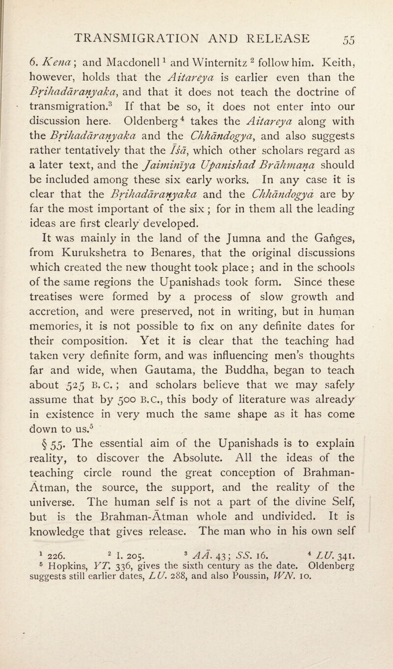 6. Kena\ and Macdonell1 and Winternitz 2 follow him. Keith, however, holds that the Aitareya is earlier even than the Brihadaranyaka, and that it does not teach the doctrine of transmigration.3 If that be so, it does not enter into our discussion here. Oldenberg4 takes the Aitareya along with the Brihadaranyaka and the Chhandogya, and also suggests rather tentatively that the Isa, which other scholars regard as a later text, and the Jaiminiya Upanishad Brahmana should be included among these six early works. In any case it is clear that the Brihadaranyaka and the Chhandogya are by far the most important of the six; for in them all the leading ideas are first clearly developed. It was mainly in the land of the Jumna and the Ganges, from Kurukshetra to Benares, that the original discussions which created the new thought took place; and in the schools of the same regions the Upanishads took form. Since these treatises were formed by a process of slow growth and accretion, and were preserved, not in writing, but in human memories, it is not possible to fix on any definite dates for their composition. Yet it is clear that the teaching had taken very definite form, and was influencing mens thoughts far and wide, when Gautama, the Buddha, began to teach about 525 B. c.; and scholars believe that we may safely assume that by 500 B.C., this body of literature was already in existence in very much the same shape as it has come down to us.5 § 55. The essential aim of the Upanishads is to explain reality, to discover the Absolute. All the ideas of the teaching circle round the great conception of Brahman- Atman, the source, the support, and the realit)/ of the universe. The human self is not a part of the divine Self, but is the Brahman-Atman whole and undivided. It is knowledge that gives release. The man who in his own self 1 226. 2 I. 205. 3 AA. 43; SS. 16. 4 LU. 341. 5 Hopkins, YT. 336, gives the sixth century as the date. Oldenberg suggests still earlier dates, LU. 288, and also Poussin, WN. 10.