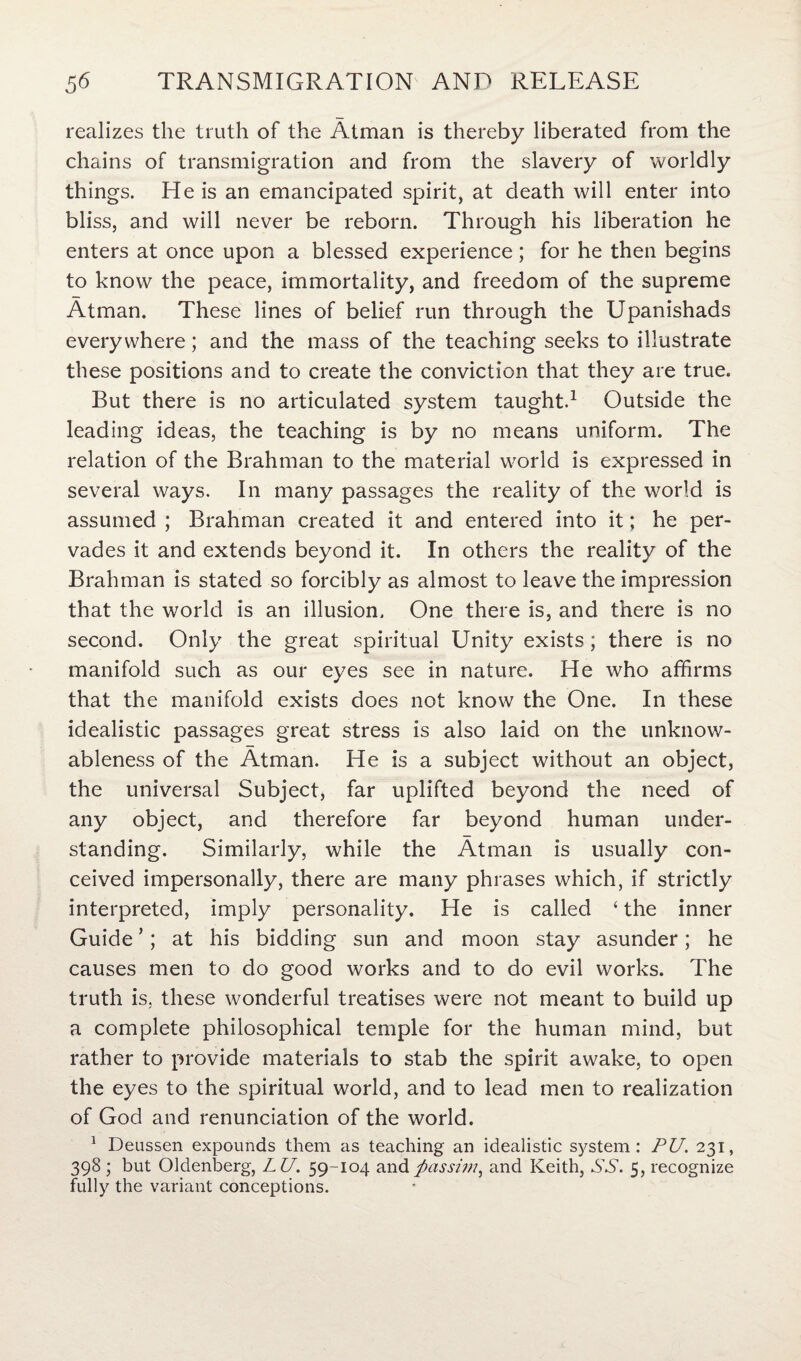 realizes the truth of the Atman is thereby liberated from the chains of transmigration and from the slavery of worldly things. He is an emancipated spirit, at death will enter into bliss, and will never be reborn. Through his liberation he enters at once upon a blessed experience; for he then begins to know the peace, immortality, and freedom of the supreme Atman. These lines of belief run through the Upanishads everywhere; and the mass of the teaching seeks to illustrate these positions and to create the conviction that they are true. But there is no articulated system taught.1 Outside the leading ideas, the teaching is by no means uniform. The relation of the Brahman to the material world is expressed in several ways. In many passages the reality of the world is assumed ; Brahman created it and entered into it; he per¬ vades it and extends beyond it. In others the reality of the Brahman is stated so forcibly as almost to leave the impression that the world is an illusion. One there is, and there is no second. Only the great spiritual Unity exists; there is no manifold such as our eyes see in nature. He who affirms that the manifold exists does not know the One. In these idealistic passages great stress is also laid on the unknow¬ ableness of the Atman. He is a subject without an object, the universal Subject, far uplifted beyond the need of any object, and therefore far beyond human under¬ standing. Similarly, while the Atman is usually con¬ ceived impersonally, there are many phrases which, if strictly interpreted, imply personality. He is called ‘ the inner Guide ’; at his bidding sun and moon stay asunder; he causes men to do good works and to do evil works. The truth is, these wonderful treatises were not meant to build up a complete philosophical temple for the human mind, but rather to provide materials to stab the spirit awake, to open the eyes to the spiritual world, and to lead men to realization of God and renunciation of the world. 1 Deussen expounds them as teaching an idealistic system: PU. 231, 398 ; but Oldenberg, LU. 59-104 and passim, and Keith, SS. 5, recognize fully the variant conceptions.