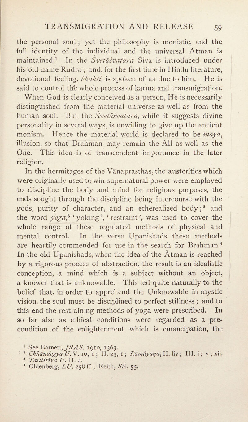 the personal soul ; yet the philosophy is monistic, and the full identity of the individual and the universal Atman is / / maintained.1 In the Svetasvatara Siva is introduced under his old name Rudra ; and, for the first time in Hindu literature, devotional feeling, bhakti, is spoken of as due to him. He is said to control the whole process of karma and transmigration. When God is clearly conceived as a person, He is necessarily distinguished from the material universe as well as from the / human soul. But the Svetasvatara, while it suggests divine personality in several ways, is unwilling to give up the ancient monism. Hence the material world is declared to be ntaya, illusion, so that Brahman may remain the All as well as the One. This idea is of transcendent importance in the later religion. In the hermitages of the Vanaprasthas, the austerities which were originally used to win supernatural power were employed to discipline the body and mind for religious purposes, the ends sought through the discipline being intercourse with the gods, purity of character, and an etherealized body;2 3 and the word yoga? ‘ yoking ’, ‘ restraint ’, was used to cover the whole range of these regulated methods of physical and mental control. In the verse Upanishads these methods are heartily commended for use in the search for Brahman.4 In the old Upanishads, when the idea of the Atman is reached by a rigorous process of abstraction, the result is an idealistic conception, a mind which is a subject without an object, a knower that is unknowable. This led quite naturally to the belief that, in order to apprehend the Unknowable in mystic vision, the soul must be disciplined to perfect stillness ; and to this end the restraining methods of yoga were prescribed. In so far also as ethical conditions were regarded as a pre¬ condition of the enlightenment which is emancipation, the 1 See Barnett, JR AS. 1910, 1363. 2 Chhandogya U. V. 10, 1; II. 23, 1; Ramayana, II. liv; III. i; v ; xii. 3 Taittiriya U. II. 4. 4 Oldenberg, LU. 258 ff.; Keith, SS. 55.