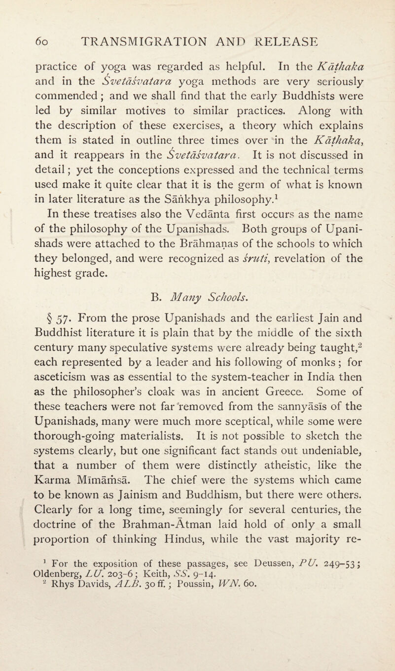 practice of yoga was regarded as helpful. In the Kdthaka r and in the Svetdsvatara yoga methods are very seriously commended; and we shall find that the early Buddhists were led by similar motives to similar practices. Along with the description of these exercises, a theory which explains them is stated in outline three times over in the Kdthaka, r and it reappears in the Svetdsvatara. It is not discussed in detail; yet the conceptions expressed and the technical terms used make it quite clear that it is the germ of what is known in later literature as the Sankhya philosophy.1 In these treatises also the Vedanta first occurs as the name of the philosophy of the Upanishads. Both groups of Upani- shads were attached to the Brahmanas of the schools to which they belonged, and were recognized as sruti, revelation of the highest grade. B. Many Schools. § 57. From the prose Upanishads and the earliest Jain and Buddhist literature it is plain that by the middle of the sixth century many speculative systems were already being taught,2 each represented by a leader and his following of monks ; for asceticism was as essential to the system-teacher in India then as the philosopher’s cloak was in ancient Greece. Some of these teachers were not far removed from the sannyasls of the Upanishads, many were much more sceptical, while some were thorough-going materialists. It is not possible to sketch the systems clearly, but one significant fact stands out undeniable, that a number of them were distinctly atheistic, like the Karma Mlmamsa. The chief were the systems which came to be known as Jainism and Buddhism, but there were others. Clearly for a long time, seemingly for several centuries, the doctrine of the Brahman-Atman laid hold of only a small proportion of thinking Hindus, while the vast majority re- 1 For the exposition of these passages, see Deussen, PU. 249-53; Oldenberg, LU. 203-6; Keith, SS. 9-14. 2 Rhys Davids, ALB. 30 ff.; Poussin, WN. 60.