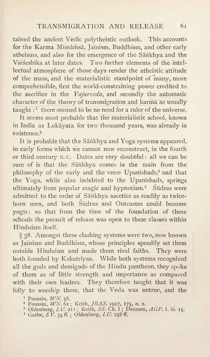tained the ancient Vedic polytheistic outlook. This accounts for the Karma Mlmarhsa, Jainism, Buddhism, and other early atheisms, and also for the emergence of the Sankhya and the Vaiseshika at later dates. Two further elements of the intel¬ lectual atmosphere of those days render the atheistic attitude of the mass, and the materialistic standpoint of many, more comprehensible, first the world-constraining power credited to the sacrifice in the Yajurveda, and secondly the automatic character of the theory of transmigration and karma as usually taught :1 there seemed to be no need for a ruler of the universe. It seems most probable that the materialistic school, known in India as Lokayata for two thousand years, was already in existence.2 It is probable that the Saiikhya and Yoga systems appeared, in early forms which we cannot now reconstruct, in the fourth or third century B. C. Dates are very doubtful: all we can be sure of is that the Sankhya comes in the main from the philosophy of the early and the verse Upanishads,3 and that the Yoga, while also indebted to the Upanishads, springs ultimately from popular magic and hypnotism.4 Sudras were admitted to the order of Saiikhya ascetics as readily as twice- born men, and both Sudras and Outcastes could become yogis: so that from the time of the foundation of these schools the pursuit of release was open to these classes within Hinduism itself. § 58. Amongst these clashing systems were two, now known as Jainism and Buddhism, whose principles speedily set them outside Hinduism and made them rival faiths. They were both founded by Kshatriyas. While both systems recognized all the gods and demigods of the Hindu pantheon, they spoke of them as of little strength and importance as compared with their own leaders. They therefore taught that it was folly to worship them, that the Veda was untrue, and the 1 Poussin, WN. 58. 2 Poussin, WN. 61; Keith ,/PAS. 1917, 175, n. 2. 3 Oldenberg, LU. 211; Keith, SS. Ch. I; Deussen, AGP. I. iii. 15. 4 Garbe, S Y. 34 if.; Oldenberg, LU. 258 ff.