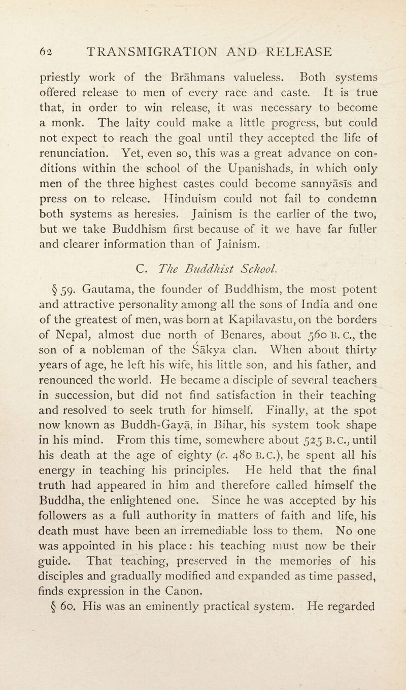 priestly work of the Brahmans valueless. Both systems offered release to men of every race and caste. It is true that, in order to win release, it was necessary to become a monk. The laity could make a little progress, but could not expect to reach the goal until they accepted the life of renunciation. Yet, even so, this was a great advance on con¬ ditions within the school of the Upanishads, in which only men of the three highest castes could become sannyasls and press on to release. Hinduism could not fail to condemn both systems as heresies. Jainism is the earlier of the two, but we take Buddhism first because of it we have far fuller and clearer information than of Jainism. C. The Buddhist School. § 59. Gautama, the founder of Buddhism, the most potent and attractive personality among all the sons of India and one of the greatest of men, was born at Kapilavastu, on the borders of Nepal,, almost due north of Benares, about 560 B. c., the son of a nobleman of the Sakya clan. When about thirty years of age, he left his wife, his little son, and his father, and renounced the world. He became a disciple of several teachers in succession, but did not find satisfaction in their teaching and resolved to seek truth for himself. Finally, at the spot now known as Buddh-Gaya, in Bihar, his system took shape in his mind. From this time, somewhere about 525 B.C., until his death at the age of eighty (c. 480B.C.), he spent all his energy in teaching his principles. He held that the final truth had appeared in him and therefore called himself the Buddha, the enlightened one. Since he was accepted by his followers as a full authority in matters of faith and life, his death must have been an irremediable loss to them. No one was appointed in his place: his teaching must now be their guide. That teaching, preserved in the memories of his disciples and gradually modified and expanded as time passed, finds expression in the Canon. § 60. His was an eminently practical system. He regarded
