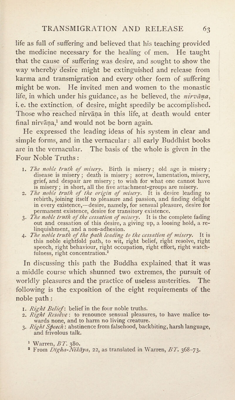 life as full of suffering and believed that his teaching provided the medicine necessary for the healing of men. He taught that the cause of suffering was desire, and sought to show the way whereby desire might be extinguished and release from karma and transmigration and every other form of suffering might be won. He invited men and women to the monastic life, in which under his guidance, as he believed, the nirvana, i.e. the extinction, of desire, might speedily be accomplished. Those who reached nirvana in this life, at death would enter final nirvana,1 and would not be born again. He expressed the leading ideas of his system in clear and simple forms, and in the vernacular: all early Buddhist books are in the vernacular. The basis of the whole is given in the Four Noble Truths: 1. The noble truth of misery. Birth is misery; old age is misery; disease is misery; death is misery; sorrow, lamentation, misery, grief, and despair are misery; to wish for what one cannot have is misery; in short, all the five attachment-groups are misery. 2. The noble truth of the origin of misery. It is desire leading to rebirth, joining itself to pleasure and passion, and finding delight in every existence,—desire, namely, for sensual pleasure, desire for permanent existence, desire for transitory existence. 3. The noble truth of the cessation of misery. It is the complete fading out and cessation of this desire, a giving up, a loosing hold, a re¬ linquishment, and a non-adhesion. 4. The noble truth of the path leading to the cessation of misery. It is this noble eightfold path, to wit, right belief, right resolve, right speech, right behaviour, right occupation, right effort, right watch¬ fulness, right concentration.2 In discussing this path the Buddha explained that it was a middle course which shunned two extremes, the pursuit of worldly pleasures and the practice of useless austerities. The following is the exposition of the eight requirements of the noble path : 1. Right Belief', belief in the four noble truths. 2. Right Resolve : to renounce sensual pleasures, to have malice to¬ wards none, and to harm no living creature. 3. Right Speech: abstinence from falsehood, backbiting, harsh language, and frivolous talk. 1 Warren, BT. 380. 2 From Digha-Nikdya, 22, as translated in Warren, BT. 368-73.