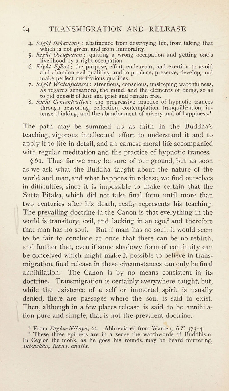 4. Right Behaviour', abstinence from destroying life, from taking that which is not given, and from immorality. 5. Right Occupation : quitting a wrong occupation and getting one’s livelihood by a right occupation. 6. Right Effort: the purpose, effort, endeavour, and exertion to avoid and abandon evil qualities, and to produce, preserve, develop, and make perfect meritorious qualities. 7. Right Watchfulness: strenuous, conscious, unsleeping watchfulness, as regards sensations, the mind, and the elements of being, so as to rid oneself of lust and grief and remain free. 8. Right Concentration: the progressive practice of hypnotic trances through reasoning, reflection, contemplation, tranquillization, in¬ tense thinking, and the abandonment of misery and of happiness.1 The path may be summed up as faith in the Buddha's teaching, vigorous intellectual effort to understand it and to apply it to life in detail, and an earnest moral life accompanied with regular meditation and the practice of hypnotic trances. §61. Thus far we may be sure of our ground, but as soon as we ask what the Buddha taught about the nature of the world and man, and what happens in release, we find ourselves in difficulties, since it is impossible to make certain that the Sutta Pitaka, which did not take final form until more than two centuries after his death, really represents his teaching. The prevailing doctrine in the Canon is that everything in the world is transitory, evil, and lacking in an ego,2 and therefore that man has no soul. But if man has no soul, it would seem to be fair to conclude at once that there can be no rebirth, and further that, even if some shadowy form of continuity can be conceived which might make it possible to believe in trans¬ migration, final release in these circumstances can only be final annihilation. The Canon is by no means consistent in its doctrine. Transmigration is certainly everywhere taught, but, while the existence of a self or immortal spirit is usually denied, there are passages where the soul is said to exist. Then, although in a few places release is said to be annihila¬ tion pure and simple, that is not the prevalent doctrine. 1 From Digha-Nikdya, 22. Abbreviated from Warren, BT. 373-4. 2 These three epithets are in a sense the watchwords of Buddhism. In Ceylon the monk, as he goes his rounds, may be heard muttering, anichchha, dukha, anatta.