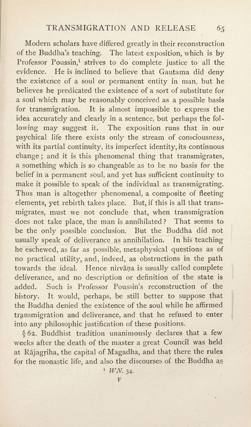 Modern scholars have differed greatly in their reconstruction of the Buddha’s teaching. The latest exposition, which is by Professor Poussin,1 strives to do complete justice to all the evidence. He is inclined to believe that Gautama did deny the existence of a soul or permanent entity in man, but he believes he predicated the existence of a sort of substitute for a soul which may be reasonably conceived as a possible basis for transmigration. It is almost impossible to express the idea accurately and clearly in a sentence, but perhaps the fol¬ lowing may suggest it. The exposition runs that in our psychical life there exists only the stream of consciousness, with its partial continuity, its imperfect identity, its continuous change ; and it is this phenomenal thing that transmigrates, a something which is so changeable as to be no basis for the belief in a permanent soul, and yet has sufficient continuity to make it possible to speak of the individual as transmigrating. Thus man is altogether phenomenal, a composite of fleeting elements, yet rebirth takes place. But, if this is all that trans¬ migrates, must we not conclude that, when transmigration does not take place, the man is annihilated ? That seems to be the only possible conclusion. But the Buddha did not usually speak of deliverance as annihilation. In his teaching he eschewed, as far as possible, metaphysical questions as of no practical utility, and, indeed, as obstructions in the path towards the ideal. Hence nirvana is usually called complete deliverance, and no description or definition of the state is added. Such is Professor Poussin’s reconstruction of the history. It would, perhaps, be still better to suppose that the Buddha denied the existence of the soul while he affirmed transmigration and deliverance, and that he refused to enter into any philosophic justification of these positions. § 62. Buddhist tradition unanimously declares that a few weeks after the death of the master a great Council was held at Rajagriha, the capital of Magadha, and that there the rules for the monastic life, and also the discourses of the Buddha as 1 WN. 34, F